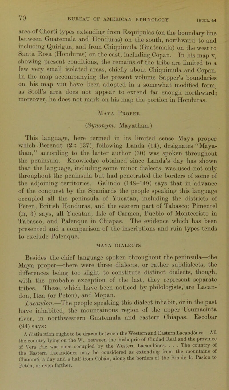 [BULL. 44 aroa of Chorti t}T?es extending from Esquipulas (on the boundary line b(‘tween Guatemala and Honduras) on the south, northward to and including Quirigua, and from Chiquimula (Guatemala) on the west to Santa Rosa (Ilomluras) on the east, including Copan. In his map v, showing present conditions, the remains of the tribe are limited to a few very small isolated areas, chiefly about Chiquimula and Copan. In the map accompanying the present volume Sapper’s boundaries on his map viii have been adopted in a somewhat modified form, as Stoll’s area does not appear to extend far enough northward; moreover, he does not mark on his map the portion in Honduras. Maya Proper . {Synonym: Mayathan.) This language, here termed in its limited sense Maya proper which Berendt (2 : 137), following Landa (14), designates “Maya- than,” according to the latter author (30) was spoken throughout the peninsida. Knowledge obtained since Landa’s day has shown that the language, including some minor dialects, was used not only throughout the peninsula but had penetrated the borders of some of the adjoining territories. Galindo (148-149) says that in advance of the conquest by the Spaniards the people speaking this language occupied all the peninsula of Yucatan, including the districts of Peten, British Honduras, and the eastern part of Tabasco; Pimentel (ii, 3) says, all Yucatan, Isle of Carmen, Pueblo of Montecristo in Tabasco, and Palenque in Chiapas. The evidence which has been presented and a comparison of the inscriptions and ruin types tends to exclude Palenque. MAYA DIALECTS Besides the chief language spoken throughout the peninsula—the Maya proper—there were three dialects, or rather subdialects, the differences being too slight to constitute distinct dialects, though, with the probable exception of the last, they represent separate tribes. These, which have been noticed by philologists, are Lacan- don, Itza (or Peten), and Mopan. Lacandon.—The people speaking this dialect inhabit, or in the past have inhabited, the mountainous region of the upper Usumacinta river, in northwestern Guatemala and eastern Chiapas. Escobar (94) says: A distinction ought to be drawn between the Western and Eastern Lacanddnes. All the country lying on the W., between the bishopric of Ciudad Real and the province of A'era Paz was once occujjied by the Western Lacanddnes. . . . The country of the Eastern Lacanddnes may be considered as extending from the mountains of Chammd, a day and a half from Cobdn, along the borders of the Rio de la Pasion to Petdn, or even farther.