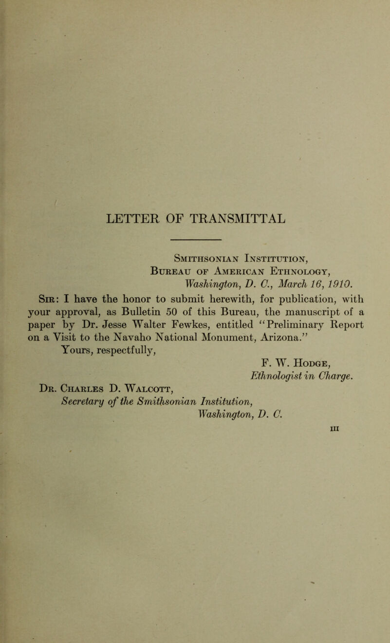 LETTER OF TRANSMITTAL Smithsonian Institution, Bureau of American Ethnology, Washington, D. C., March 16, 1910. Sm: I have the honor to submit herewith, for publication, with your approval, as Bulletin 50 of this Bureau, the manuscript of a paper by Dr. Jesse Walter Fewkes, entitled “Preliminary Report on a Visit to the Navaho National Monument, Arizona/’ Yours, respectfully, F. W. Hodge, Ethnologist in Charge. Dr. Charles D. Walcott, Secretary of the Smithsonian Institution, Washington, D. C. Ill