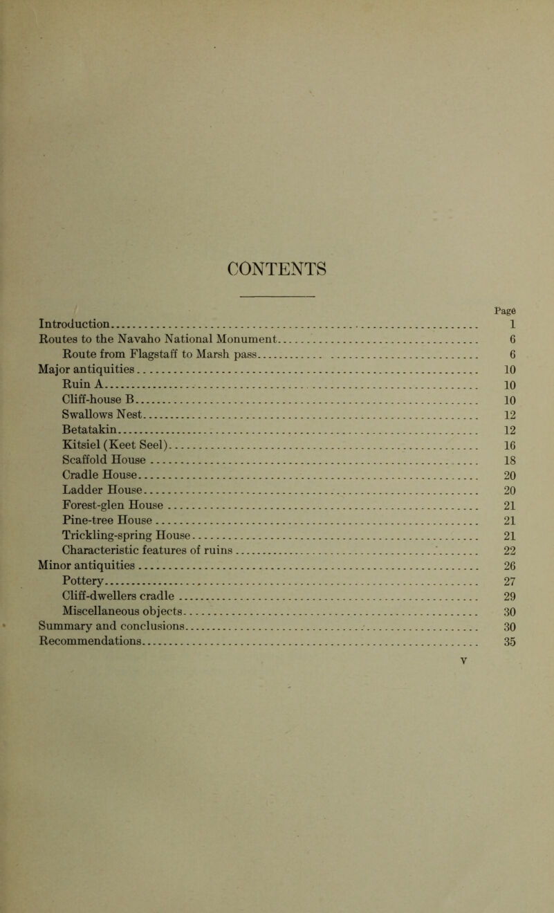 CONTENTS Page Introduction 1 Routes to the Navaho National Monument 6 Route from Flagstaff to Marsh pass 6 Major antiquities 10 Ruin A 10 Cliff-house B 10 Swallows Nest 12 Betatakin 12 Kitsiel (Keet Seel) 16 Scaffold House 18 Cradle House 20 Ladder House 20 Forest-glen House 21 Pine-tree House 21 Trickling-spring House 21 Characteristic features of ruins ' 22 Minor antiquities 26 Pottery 27 Cliff-dwellers cradle 29 Miscellaneous objects 30 Summary and conclusions 30 Recommendations 35