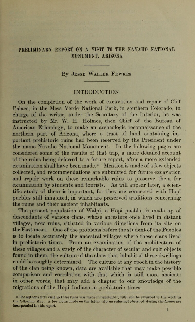 MONUMENT, ARIZONA By Jesse Walter Fewkes INTRODUCTION On the completion of the work of excavation and repair of Cliff Palace, in the Mesa Verde National Park, in southern Colorado, in charge of the writer, under the Secretary of the Interior, he was instructed by Mr. W. H. Holmes, then Chief of the Bureau of American Ethnology, to make an archeologic reconnaissance of the northern part of Arizona, where a tract of land containing im- portant prehistoric ruins had been reserved by the President under the name Navaho National Monument. In the following pages are considered some of the results of that trip, a more detailed account of the ruins being deferred to a future report, after a more extended examination shall have been made.® Mention is made of a few objects collected, and recommendations are submitted for future excavation and repair work on these remarkable ruins to preserve them for examination by students and tourists. As will appear later, a scien- tific study of them is important, for they are connected with Hopi pueblos still inhabited, in which are preserved traditions concerning the ruins and their ancient inhabitants. The present population of Walpi, a Hopi pueblo, is made up of descendants of various clans, whose ancestors once lived in distant villages, now ruins, situated in various directions from its site on the East mesa. One of the problems before the student of the Pueblos is to locate accurately the ancestral villages where these clans lived in prehistoric times. From an examination of the architecture of these villages and a study of the character of secular and cult objects found in them, the culture of the clans that inhabited these dwellings could be roughly determined. The culture at any epoch in the history of the clan being known, data are available that may make possible comparison and correlation with that which is still more ancient: in other words, that may add a chapter to our knowledge of the migrations of the Hopi Indians in prehistoric times. a The ai^thor’s first visit to these ruins was made in September, 1909, and he returned to the work in the following May. A few notes made on the latter trip on ruins not observed during the former are incorporated in this report. 1