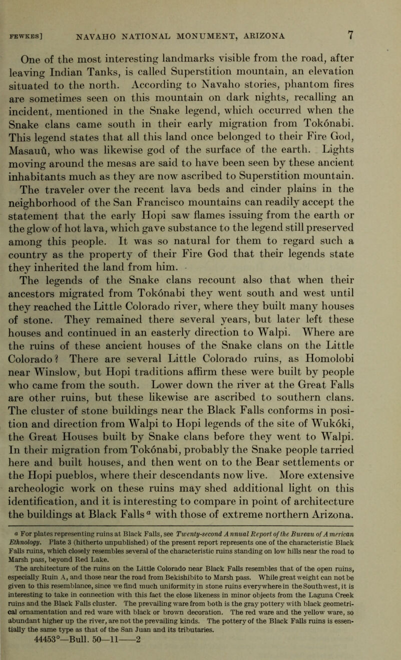 One of the most interesting landmarks visible from the road, after leaving Indian Tanks, is called Superstition mountain, an elevation situated to the north. According to Navaho stories, phantom fires are sometimes seen on this mountain on dark nights, recalling an incident, mentioned in the Snake legend, wliich occurred when the Snake clans came south in their early migration from Tokonabi. This legend states that all this land once belonged to their Fire God, Masaufi, who was likewise god of the surface of the earth. Lights moving around the mesas are said to have been seen by these ancient inhabitants much as they are now ascribed to Superstition mountain. The traveler over the recent lava beds and cinder plains in the neighborhood of the San Francisco mountains can readily accept the statement that the early Hopi saw flames issuing from the earth or the glow of hot lava, which gave substance to the legend still preserved among this people. It was so natural for them to regard such a country as the property of their Fire God that their legends state they inherited the land from him. • The legends of the Snake clans recount also that when their ancestors migrated from Tokonabi they went south and west until they reached the Little Colorado river, where they built many houses of stone. They remained there several years, but later left these houses and continued in an easterly direction to Walpi. Where are the ruins of these ancient houses of the Snake clans on the Little Colorado? There are several Little Colorado ruins, as Homolobi near Winslow, but Hopi traditions affirm these were built by people who came from the south. Lower down the river at the Great Falls are other ruins, but these likewise are ascribed to southern clans. The cluster of stone buildings near the Black Falls conforms in posi- tion and direction from Walpi to Hopi legends of the site of Wukoki, the Great Houses built by Snake clans before they went to Walpi. In their migration from Tokonabi, probably the Snake people tarried here and built houses, and then went on to the Bear settlements or the Hopi pueblos, where their descendants now live. More extensive archeologic work on these ruins may shed additional light on this identification, and it is interesting to compare in point of architecture the buildings at Black Falls® with those of extreme northern Arizona. a For plates representing ruins at Black Falls, see Twenty-second Annual Report of the Bureau of A merican Ethnology. Plate 3 (hitherto iinpuhlished) of the present report represents one of the characteristic Black Falls ruins, which closely resembles several of the characteristic ruins standing on low hills near the road to Marsh pass, beyond Red Lake. The architecture of the ruins on the Little Colorado near Black Falls resembles that of the open ruins, especially Ruin A, and those near the road from Bekishibito to Marsh pass. While great weight can not be given to this resemblance, since we find much imiformity in stone ruins everywhere in the Southwest, it is interesting to take in connection with this fact the close likeness in minor objects from the Laguna Creek ruins and the Black Falls cluster. The prevailing ware from both is the gray pottery with black geometri- cal ornamentation and red ware with black or brown decoration. The red ware and the yellow ware, so abimdant higher up the river, are not the prevailing kinds. The pottery of the Black Falls ruins is essen- tially the same type as that of the San Juan and its tributaries. 44453°—Bull. 50—11 2
