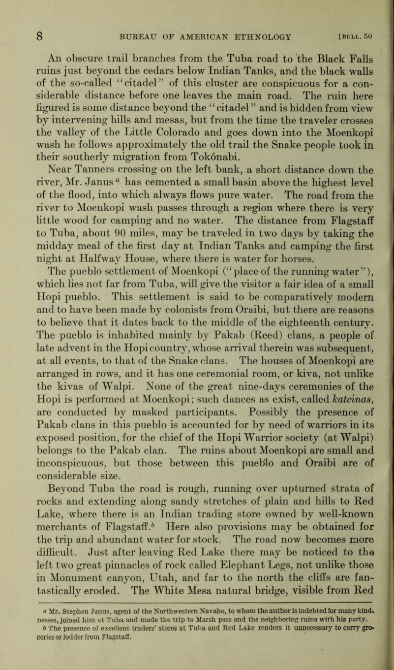 An obscure trail branches from the Tuba road to the Black Falls ruins just beyond the cedars below Indian Tanks, and the black walls of the so-called “citadel’’ of this cluster are conspicuous for a con- siderable distance before one leaves the main road. The ruin here figured is some distance beyond the “citadel” and is hidden from view by intervening hills and mesas, but from the time the traveler crosses the valley of the Little Colorado and goes down into the Moenkopi wash he follows approximately the old trail the Snake people took in their southerly migration from Tokonabi. Near Tanners crossing on the left bank, a short distance down the river^ Mr. Janus® has cemented a small basin above the highest level of the flood, into wliich always flows pure water. The road from the river to Moenkopi wash passes through a region where there is very little wood for camping and no water. The distance from Flagstaff to Tuba, about 90 miles, may be traveled in two days by taking the midday meal of the first day at Indian Tanks and camping the first night at Halfway House, where there is water for horses. The pueblo settlement of Moenkopi (“ place of the running water”), which lies not far from Tuba, will give the visitor a fair idea of a small Hopi pueblo. This settlement is said to be comparatively modern and to have been made by colonists from Oraibi, but there are reasons to believe that it dates back to the middle of the eighteenth century. The pueblo is inhabited mainly by Pakab (Reed) clans, a people of late advent in the Hopi country, whose arrival therein was subsequent, at all events, to that of the Snake clans. The houses of Moenkopi are arranged in rows, and it has one ceremonial room, or kiva, not unlike the kivas of Walpi. None of the great nine-days ceremonies of the Hopi is performed at Moenkopi; such dances as exist, called Tcatcinas, are conducted by masked participants. Possibly the presence of Pakab clans in this pueblo is accounted for by need of warriors in its exposed position, for the chief of the Hopi Warrior society (at Walpi) belongs to the Pakab clan. The ruins about Moenkopi are small and inconspicuous, but those between this pueblo and Oraibi are of considerable size. Beyond Tuba the road is rough, running over upturned strata of rocks and extending along sandy stretches of plain and hills to Red Lake, where there is an Indian trading store owned by well-known merchants of Flagstaff.^ Here also provisions may be obtained for the trip and abundant water for stock. The road now becomes more difficult. Just after leaving Red Lake there may be noticed to the left two great pinnacles of rock called Elephant Legs, not unlike those in Monument canyon, Utah, and far to the north the cliffs are fan- tastically eroded. The White Mesa natural bridge, visible from Red a Mr. Stephen Janus, agent of the Northwestern Navaho, to whom the author is indebted for many kind^i nesses, joined him at Tuba and made the trip to Marsh pass and the neighboring ruins with his party. ft The presence of excellent traders’ stores at Tuba and Red Lake renders it unnecessary to carry gro» ceries or fodder from Flagstaff.