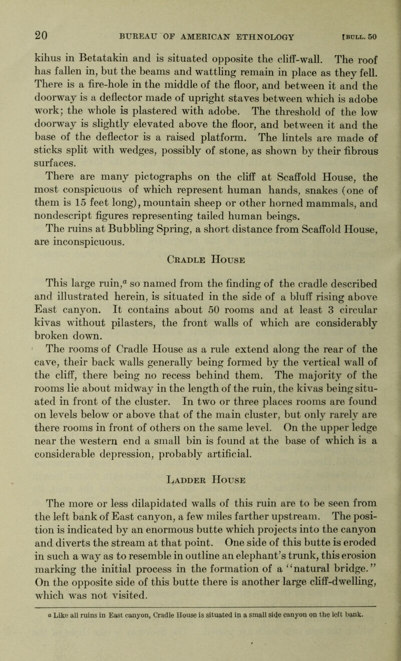 kihus in Betatakin and is situated opposite the cliff-wall. The roof has fallen in, but the beams and watthng remain in place as they fell. There is a fire-hole in the middle of the floor, and between it and the doorway is a deflector made of upright staves between which is adobe work; the whole is plastered with adobe. The threshold of the low doorway is slightly elevated above the floor, and between it and the base of the deflector is a raised platform. The lintels are made of sticks split with wedges, possibly of stone, as shown by their fibrous surfaces. There are many pictographs on the cliff at Scaffold House, the most conspicuous of which represent human hands, snakes (one of them is 15 feet long), mountain sheep or other horned mammals, and nondescript figures representing tailed human beings. The ruins at Bubbling Spring, a short distance from Scaffold House, are inconspicuous. Cradle House This large ruin,® so named from the finding of the cradle described and illustrated herein, is situated in the side of a bluff rising above East canyon. It contains about 50 rooms and at least 3 circular kivas without pilasters, the front walls of which are considerably broken down. ' The rooms of Cradle House as a rule extend along the rear of the cave, their back walls generally being formed by the vertical wall of the cliff, there being no recess behind them. The majority of the rooms lie about midway in the length of the ruin, the kivas being situ- ated in front of the cluster. In two or three places rooms are found on levels below or above that of the main cluster, but only rarely are there rooms in front of others on the same level. On the upper ledge near the western end a small bin is found at the base of which is a considerable depression, probably artificial. Ladder House The more or less dilapidated walls of this ruin are to be seen from the left bank of East canyon, a few miles farther upstream. The posi- tion is indicated by an enormous butte which projects into the canyon and diverts the stream at that point. One side of this butte is eroded in such a way as to resemble in outline an elephant’s trunk, this erosion marking the initial process in the formation of a ‘‘natural bridge.” On the opposite side of this butte there is another large cliff-dwelling, which was not visited. a Like all ruins in East canyon, Cradle House is situated in a small side canyon on the left bank.