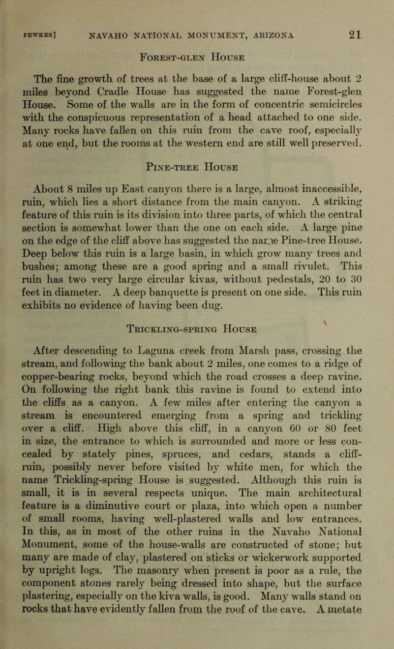 Forest-glen House The fine growth of trees at the base of a large cliff-house about 2 miles beyond Cradle House has suggested the name Forest-glen House. Some of the walls are in the form of concentric semicircles with the conspicuous representation of a head attached to one side. Many rocks have fallen on this ruin from the cave roof, especially at one end, but the rooms at the western end are still well preserved. Pine-tree House About 8 miles up East canyon there is a large, almost inaccessible, ruin, which lies a short distance from the main canyon. A striking feature of this ruin is its division into three parts, of which the central section is somewhat lower than the one on each side. A large pine on the edge of the cliff above has suggested the narae Pine-tree House. Deep below this ruin is a large basin, in which grow many trees and bushes; among these are a good spring and a small rivulet. This ruin has two very large circular kivas, without pedestals, 20 to 30 feet in diameter. A deep banquette is present on one side. This ruin exhibits no evidence of having been dug. Trickling-spring House ' After descending to Laguna creek from Marsh pass, crossing the stream, and following the bank about 2 miles, one comes to a ridge of copper-bearing rocks, beyond which the road crosses a deep ravine. On following the right bank this ravine is found to extend into the cliffs, as a canyon. A few miles after entering the canyon a stream is encountered emerging from a spring and trickling over a cliff. High above this cliff, in a canyon 60 or 80 feet in size, the entrance to which is surrounded and more or less con- cealed by stately pines, spruces, and cedars, stands a cliff- ruin, possibly never before visited by white men, for which the name Trickling-spring House is suggested. Although this ruin is small, it is in several respects unique. The main architectural feature is a diminutive court or plaza, into which open a number of small rooms, having well-plastered walls and low entrances. In this, as in most of the other ruins in the Navaho National Monument, some of the house-walls are constructed of stone; but many are made of clay, plastered on sticks or wickerwork supported by upright logs. The masonry when present is poor as a rule, the component stones rarely being dressed into shape, but the surface plastering, especially on the kiva walls, is good. Many walls stand on rocks that have evidently fallen from the roof of the cave. A metate.