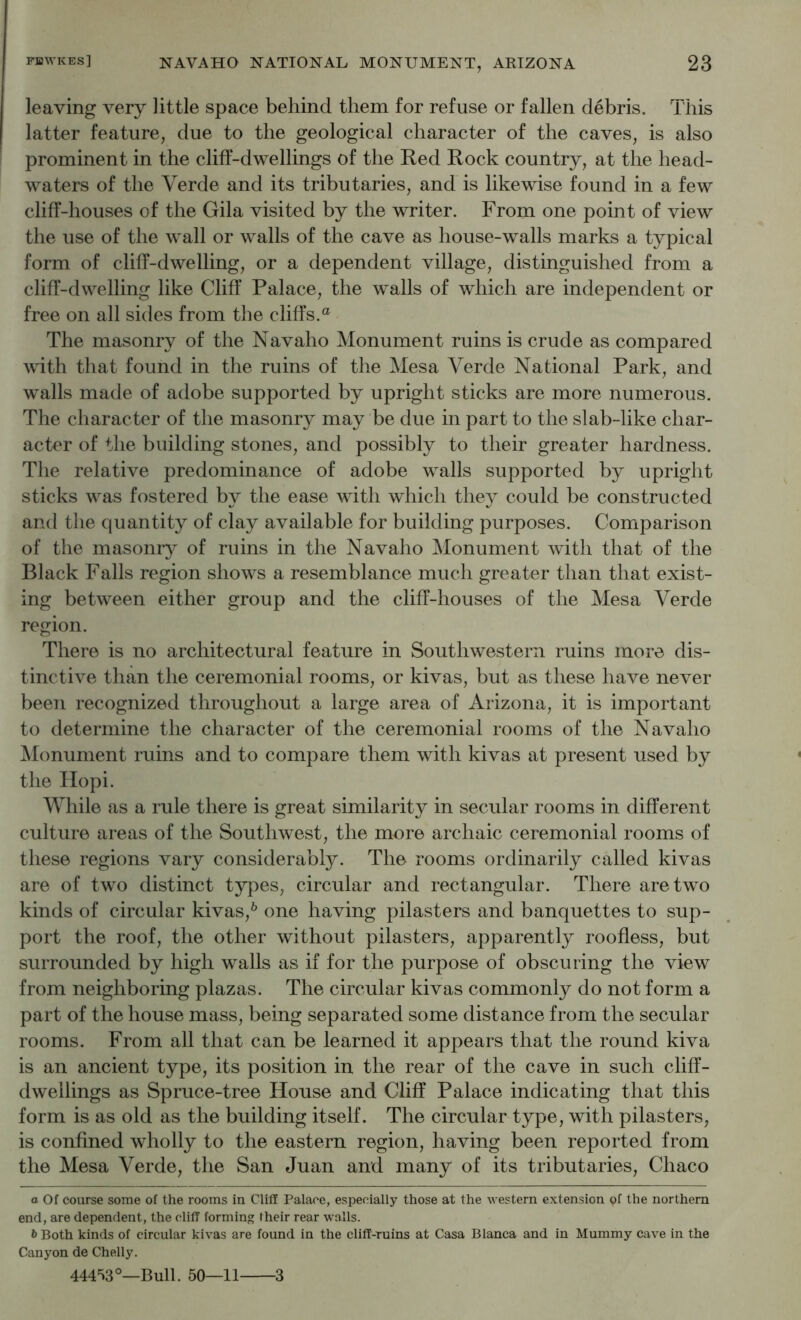 leaving very little space behind them for refuse or fallen debris. This latter feature, due to the geological character of the caves, is also prominent in the cliff-dwellings of the Red Rock country, at the head- waters of the Verde and its tributaries, and is likewise found in a few cliff-houses of the Gila visited by the writer. From one point of view the use of the wall or walls of the cave as house-walls marks a typical form of cliff-dwelling, or a dependent village, distinguished from a cliff-dwelling like Cliff Palace, the walls of which are independent or free on all sides from the cliffs.® The masonry of the Navaho Monument ruins is crude as compared with that found in the ruins of tlie Mesa Verde National Park, and walls made of adobe supported by upright sticks are more numerous. The character of the masonry may be due in part to the slab-like char- acter of the building stones, and possibly to their greater hardness. The relative predominance of adobe walls supported by upright sticks was fostered by the ease with which they could be constructed and the quantity of clay available for building purposes. Comparison of the masonry of ruins in the Navaho Monument with that of the Black Falls region shows a resemblance much greater than that exist- ing between either group and the cliff-houses of the Mesa Verde region. There is no architectural feature in Southwestern ruins more dis- tinctive than the ceremonial rooms, or kivas, but as these have never been recognized throughout a large area of Arizona, it is important to determine the character of the ceremonial rooms of the Navaho Monument ruins and to compare them with kivas at present used by the Hopi. While as a rule there is great similarity in secular rooms in different culture areas of the Southwest, the more archaic ceremonial rooms of these regions vary considerably. The rooms ordinarily called kivas are of two distinct types, circular and rectangular. There are two kinds of circular kivas,^ one having pilasters and banquettes to sup- port the roof, the other without pilasters, apparently roofless, but surrounded by high walls as if for the purpose of obscuring the view from neighboring plazas. The circular kivas commonly do not form a part of the house mass, being separated some distance from the secular rooms. From all that can be learned it appears that the round kiva is an ancient type, its position in the rear of the cave in such cliff- dwellings as Spruce-tree House and Cliff Palace indicating that this form is as old as the building itself. The circular type, with pilasters, is confined wholly to the eastern region, having been reported from the Mesa Verde, the San Juan and many of its tributaries, Chaco a Of course some of the rooms in Cliff Palace, esi^eoially those at the western extension of the northern end, are dependent, the cliff forming their rear walls. 6 Both kinds of circular kivas are found in the cliff-ruins at Casa Blanca and in Mummy cave in the Canyon de Chelly. 444^3°—Bull. 50—11 3