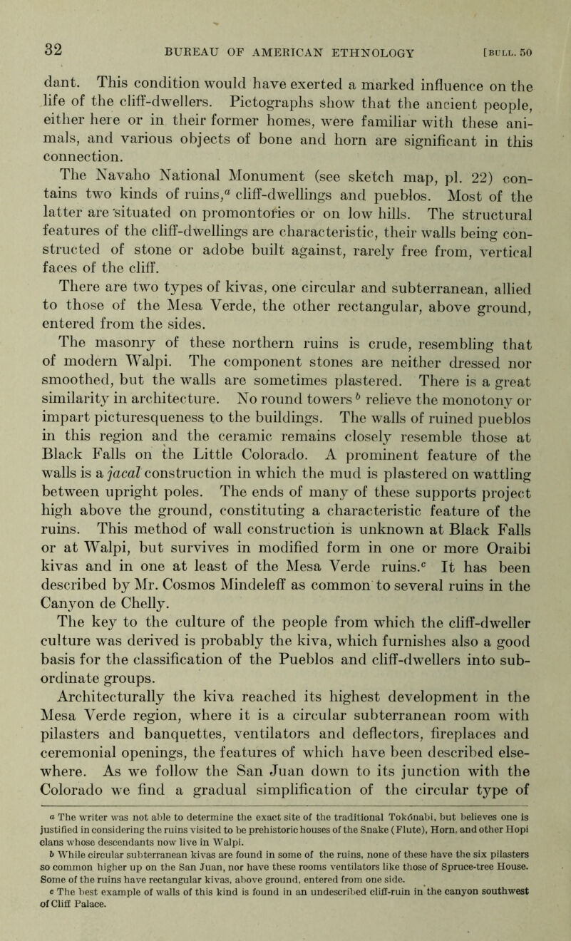 dant. This condition would have exerted a marked influence on the Jife of the cliff-dwellers. Pictographs show that the ancient people, either here or in their former homes, were familiar with these ani- mals, and various objects of bone and horn are significant in this connection. The Navaho National Monument (see sketch map, pi. 22) con- tains two kinds of ruins,® cliff-dwellings and pueblos. Most of the latter are 'situated on promontofies or on low hills. The structural features of the cliff-dwellings are characteristic, their walls being con- structed of stone or adobe built against, rarely free from, vertical faces of the cliff. There are two types of kivas, one circular and subterranean, allied to those of the Mesa Verde, the other rectangular, above ground, entered from the sides. The masonry of these northern ruins is crude, resembling that of modern Walpi. The component stones are neither dressed nor smoothed, but the walls are sometimes plastered. There is a great similarity in architecture. No round towers ^ relieve the monotony or impart picturesqueness to the buildings. The walls of ruined pueblos in this region and the ceramic remains closely resemble those at Black Falls on the Little Colorado. A prominent feature of the walls is a jacal construction in which the mud is plastered on wattling between upright poles. The ends of many of these supports project high above the ground, constituting a characteristic feature of the ruins. This method of wall construction is unknown at Black Falls or at Walpi, but survives in modified form in one or more Oraibi kivas and in one at least of the Mesa Verde ruins.It has been described by Mr. Cosmos Mindelefi* as common to several ruins in the Canyon de Chelly. The key to the culture of the people from which the cliff-dweller culture was derived is probably the kiva, which furnishes also a good basis for the classification of the Pueblos and cliff-dwellers into sub- ordinate groups. Architecturally the kiva reached its highest development in the Mesa Verde region, where it is a circular subterranean room with pilasters and banquettes, ventilators and deflectors, fireplaces and ceremonial openings, the features of which have been described else- where. As we follow the San Juan down to its junction with the Colorado we find a gradual simplification of the circular type of a The writer was not able to determine the exact site of the traditional Tokdnabi. but believes one is justified in considering the ruins visited to be prehistoric houses of the Snake (Flute), Horn, and other Hopi clans whose descendants now live in Walpi. b While circular subterranean kivas are found in some of the ruins, none of these have the six pilasters so common higher up on the San Juan, nor have these rooms ventilators like those of Spruce-tree House. Some of the ruins have rectangular kivas, above ground, entered from one side. c The best example of walls of this kind is found in an undescribed clifif-ruin in the canyon southwest of Cliff Palace.