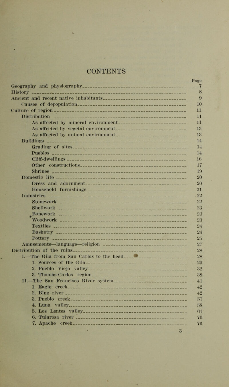 CONTENTS Geography and physiography History - Ancient and recent native inhabitants Causes of depopulation Culture of region Distribution As affected by mineral environment As affected by vegetal environment As affected by animal environment Buildings Grading of sites Pueblos Cliff-dwellings Other constructions Shrines Domestic life Dress and adornment Household furnishings Industries ^ Stonework Shellwork ^Bonework Woodwork Textiles Basketry Pottery : Amusements—language—religion : Distribution of the ruins I. —The Gila from San Carlos to the head 1. Sources of the Gila 2. Pueblo Viejo valley 3. Thomas-Carlos region II. —The San Francisco River system 1. Eagle creek J 2. Blue river 3. Pueblo creek 4. Luna valley 5. Los Lentes valley 6. Tularosa river 7. Apache creek Page 7 8 9 10 11 11 11 13 13 14 14 14 16 17 19 20 20 21 22 22 23 23 23 24 24 25 27 28 28 29 32 38 41 42 42 57 58 61 70 76