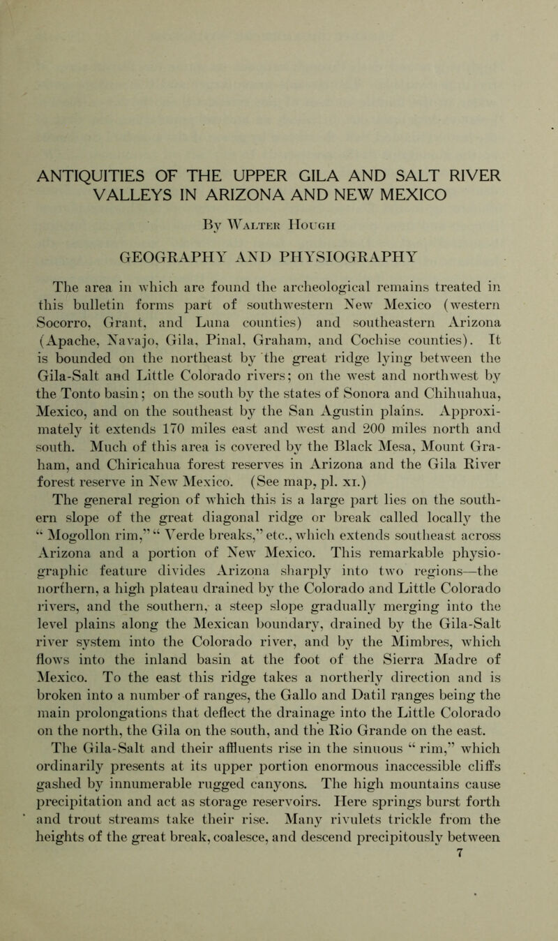 ANTIQUITIES OF THE UPPER GILA AND SALT RIVER VALLEYS IN ARIZONA AND NEW MEXICO By Walter Hough GEOGRAPHY AND PHYSIOGRAPHY The area in which are found the archeological remains treated in this bulletin forms part of southwestern New Mexico (western Socorro, Grant, and Luna counties) and southeastern Arizona (Apache, Navajo, Gila, Pinal, Graham, and Cochise counties). It is bounded on the northeast by the great ridge lying between the Gila-Salt and Little Colorado rivers; on the west and northwest by the Tonto basin; on the south by the states of Sonora and Chihuahua, Mexico, and on the southeast by the San Agustin plains. Approxi- mately it extends 170 miles east and west and 200 miles north and south. Much of this area is covered by the Black Mesa, Mount Gra- ham, and Chiricahua forest reserves in Arizona and the Gila River forest reserve in New Mexico. (See map, pi. xi.) The general region of which this is a large part lies on the south- ern slope of the great diagonal ridge or break called locally the “ Mogollon rim,”“ Verde breaks,” etc., which extends southeast across Arizona and a portion of New Mexico. This remarkable physio- graphic feature divides Arizona sharply into two regions—the northern, a high plateau drained by the Colorado and Little Colorado rivers, and the southern, a steep slope gradually merging into the level plains along the Mexican boundary, drained by the Gila-Salt river system into the Colorado river, and by the Mimbres, which flows into the inland basin at the foot of the Sierra Madre of Mexico. To the east this ridge takes a northerly direction and is broken into a number of ranges, the Gallo and Datil ranges being the main prolongations that deflect the drainage into the Little Colorado on the north, the Gila on the south, and the Rio Grande on the east. The Gila-Salt and their affluents rise in the sinuous “ rim,” which ordinarily presents at its upper portion enormous inaccessible cliffs gashed by innumerable rugged canyons. The high mountains cause precipitation and act as storage reservoirs. Here springs burst forth and trout streams take their rise. Many rivulets trickle from the heights of the great break, coalesce, and descend precipitously between