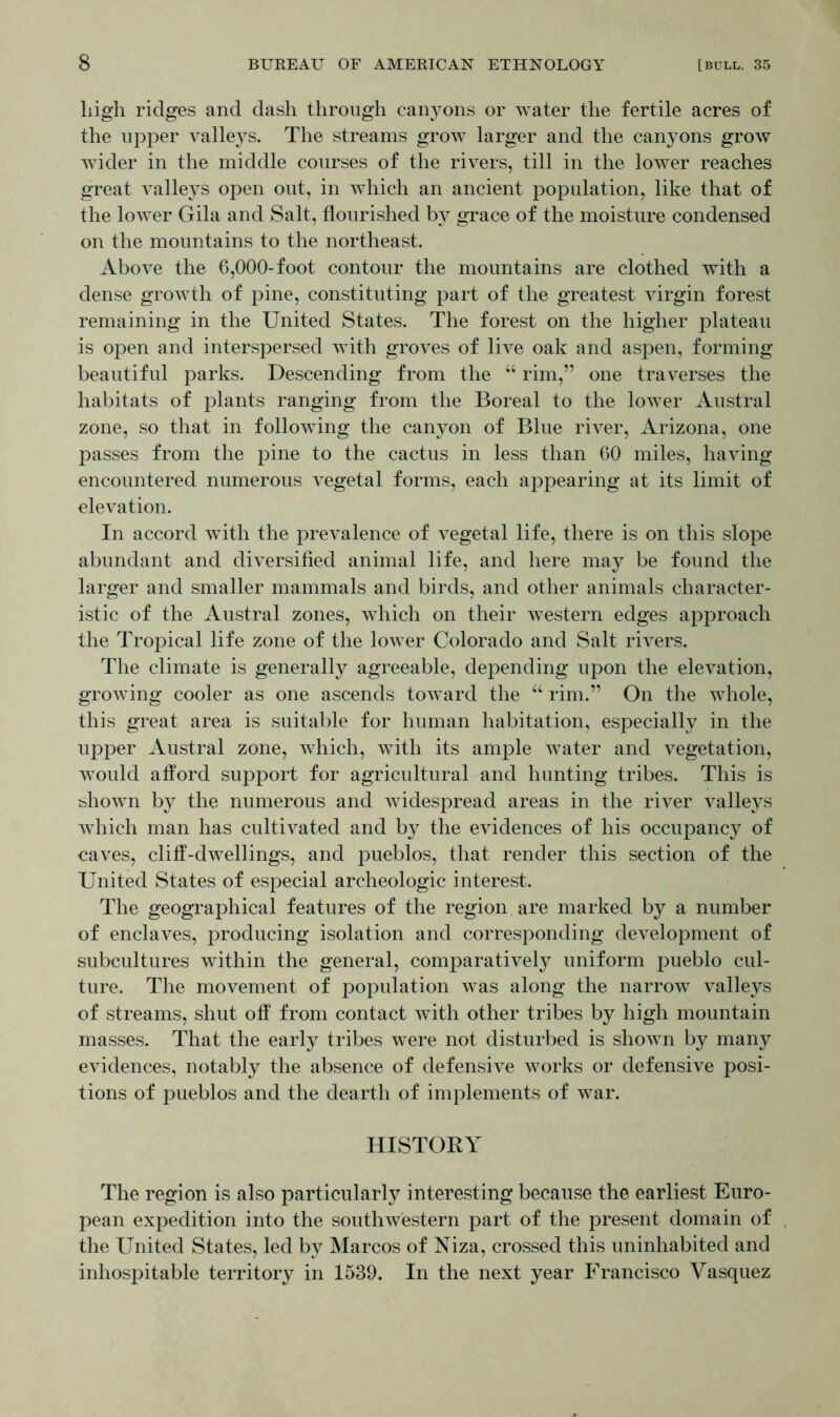 high ridges and dash through canyons or water the fertile acres of the upper valleys. The streams grow larger and the canyons grow wider in the middle courses of the rivers, till in the lower reaches great valleys open out, in which an ancient population, like that of the lower Gila and Salt, flourished by grace of the moisture condensed on the mountains to the northeast. Above the 6,000-foot contour the mountains are clothed with a dense growth of pine, constituting part of the greatest virgin forest remaining in the United States. The forest on the higher plateau is open and interspersed with groves of live oak and aspen, forming beautiful parks. Descending from the “ rim,” one traverses the habitats of plants ranging from the Boreal to the lower Austral zone, so that in following the canyon of Blue river, Arizona, one passes from the pine to the cactus in less than 60 miles, having encountered numerous vegetal forms, each appearing at its limit of elevation. In accord with the prevalence of vegetal life, there is on this slope abundant and diversified animal life, and here may be found the larger and smaller mammals and birds, and other animals character- istic of the Austral zones, which on their western edges approach the Tropical life zone of the lower Colorado and Salt rivers. The climate is generally agreeable, depending upon the elevation, growing cooler as one ascends toward the “ rim.” On the whole, this great area is suitable for human habitation, especially in the upper Austral zone, which, with its ample water and vegetation, would afford support for agricultural and hunting tribes. This is shown by the numerous and widespread areas in the river valleys which man has cultivated and by the evidences of his occupancy of caves, cliff-dwellings, and pueblos, that render this section of the United States of especial archeologic interest. The geographical features of the region are marked by a number of enclaves, producing isolation and corresponding development of subcultures within the general, comparatively uniform pueblo cul- ture. The movement of population was along the narrow valleys of streams, shut off from contact with other tribes by high mountain masses. That the early tribes were not disturbed is shown by many evidences, notably the absence of defensive works or defensive posi- tions of pueblos and the dearth of implements of war. HISTORY The region is also particularly interesting because the earliest Euro- pean expedition into the southwestern part of the present domain of the United States, led by Marcos of Niza, crossed this uninhabited and inhospitable territory in 1539. In the next year Francisco Vasquez