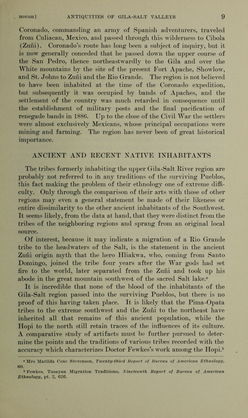 Coronado, commanding an army of Spanish adventurers, traveled from Culiacan, Mexico, and passed through this wilderness to Cibola (Zuni). Coronado’s route has long been a subject of inquiry, but it is now generally conceded that he passed down the upper course of the San Pedro, thence northeastwardly to the Gila and over the White mountains by the site of the present Fort Apache, Showlow, and St. Johns to Zuni and the Rio Grande. The region is not believed to have been inhabited at the time of the Coronado expedition, but subsequently it was occupied by bands of Apaches, and the settlement of the country was much retarded in consequence until the establishment of military posts and the final pacification of renegade bands in 1886. Up to the close of the Civil War the settlers were almost exclusively Mexicans, whose principal occupations were mining and farming. The region has never been of great historical importance. ANCIENT AND RECENT NATIVE INHABITANTS The tribes formerly inhabiting the upper Gila-Salt River region are probably not referred to in any traditions of the surviving Pueblos, this fact making the problem of their ethnology one of extreme diffi- culty. Only through the comparison of their arts with those of other regions may even a general statement be made of their likeness or entire dissimilarity to the other ancient inhabitants of the Southwest. It seems likely, from the data at hand, that they were distinct from the tribes of the neighboring regions and sprang from an original local source. Of interest, because it may indicate a migration of a Rio Grande tribe to the headwaters of the Salt, is the statement in the ancient Zuni origin myth that the hero Hliakwa, who, coming from Santo Domingo, joined the tribe four years after the War gods had set fire to the world, later separated from the Zuni and took up his abode in the great mountain southwest of the sacred Salt lake.® It is incredible that none of the blood of the inhabitants of the Gila-Salt region passed into the surviving Pueblos, but there is no proof of this having taken place. It is likely that the Pima-Opata tribes to the extreme southwest and the Zuni to the northeast have inherited all that remains of this ancient population, while the Hopi to the north still retain traces of the influences of its culture. A comparative study of artifacts must be further pursued to deter- mine the points and the traditions of various tribes recorded with the accuracy which characterizes Doctor Fewkes’s work among the Hopi.* * & « Mrs Matilda Coxe Stevenson, Twenty-third Report of Bureau of American Ethnology, 60. 6 Fewkes, Tusayan Migration Traditions, Nineteenth Report of Bureau of American Ethnology, pt. 2, 626.