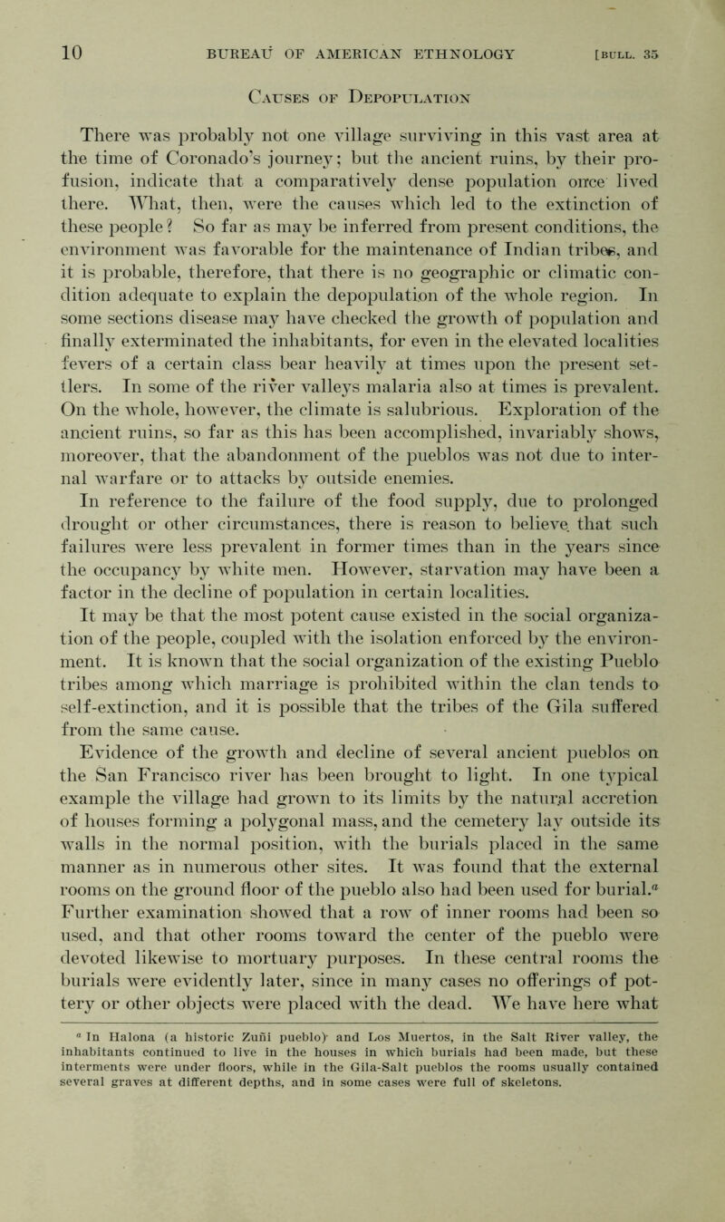 Causes of Depopulation There was probably not one village surviving in this vast area at the time of Coronado’s journey; but the ancient ruins, by their pro- fusion, indicate that a comparatively dense population once lived there. What, then, were the causes which led to the extinction of these people? So far as may be inferred from present conditions, the environment was favorable for the maintenance of Indian tribes, and it is probable, therefore, that there is no geographic or climatic con- dition adequate to explain the depopulation of the whole region. In some sections disease may have checked the growth of population and finally exterminated the inhabitants, for even in the elevated localities fevers of a certain class bear heavily at times upon the present set- tlers. In some of the river valleys malaria also at times is prevalent. On the whole, however, the climate is salubrious. Exploration of the ancient ruins, so far as this has been accomplished, invariably shows, moreover, that the abandonment of the pueblos was not due to inter- nal warfare or to attacks by outside enemies. In reference to the failure of the food supply, due to prolonged drought or other circumstances, there is reason to believe that such failures were less prevalent in former times than in the years since the occupancy by white men. However, starvation may have been a factor in the decline of population in certain localities. It may be that the most potent cause existed in the social organiza- tion of the people, coupled with the isolation enforced by the environ- ment. It is known that the social organization of the existing Pueblo tribes among which marriage is prohibited within the clan tends to self-extinction, and it is possible that the tribes of the Gila suffered from the same cause. Evidence of the growth and decline of several ancient pueblos on the San Francisco river has been brought to light. In one typical example the village had grown to its limits by the natural accretion of houses forming a polygonal mass, and the cemetery lay outside its Avails in the normal position, with the burials placed in the same manner as in numerous other sites. It was found that the external rooms on the ground floor of the pueblo also had been used for burial. Further examination showed that a row of inner rooms had been so used, and that other rooms toward the center of the pueblo were devoted likewise to mortuary purposes. In these central rooms the burials were evidently later, since in many cases no offerings of pot- tery or other objects were placed with the dead. We ha\7e here what ° In Halona (a historic Zufii pueblo)- and Los Muertos, in the Salt River valley, the inhabitants continued to live in the houses in which burials had been made, but these interments were under floors, while in the Gila-Salt pueblos the rooms usually contained several graves at different depths, and in some cases were full of skeletons.
