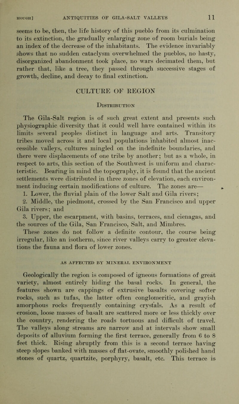 seems to be, then, the life history of this pueblo from its culmination to its extinction, the gradually enlarging zone of room burials being an index of the decrease of the inhabitants. The evidence invariably shows that no sudden cataclysm overwhelmed the pueblos, no hast}T, disorganized abandonment took place, no wars decimated them, but rather that, like a tree, they passed through successive stages of growth, decline, and decay to final extinction. CULTURE OF REGION Distribution The Gila-Salt region is of such great extent and presents such physiographic diversity that it could well have contained within its limits several peoples distinct in language and arts. Transitory tribes moved across it and local populations inhabited almost inac- cessible valleys, cultures mingled on the indefinite boundaries, and there were displacements of one tribe by another; but as a whole, in respect to arts, this section of the Southwest is uniform and charac- teristic. Bearing in mind the topography, it is found that the ancient settlements were distributed in three zones of elevation, each environ- ment inducing certain modifications of culture. The zones are— 1. Lower, the fluvial plain of the lower Salt and Gila rivers; 2. Middle, the piedmont, crossed by the San Francisco and upper Gila rivers; and 3. Upper, the escarpment, with basins, terraces, and cienagas, and the sources of the Gila, San Francisco, Salt, and Mimbres. These zones do not follow a definite contour, the course being irregular, like an isotherm, since river valleys carry to greater eleva- tions the fauna and flora of lower zones. AS AFFECTED BY MINERAL ENVIRONMENT Geologically the region is composed of igneous formations of great variety, almost entirely hiding the basal rocks. In general, the features shown are cappings of extrusive basalts covering softer rocks, such as tufas, the latter often conglomeritic, and grayish amorphous rocks frequently containing crystals. As a result of erosion, loose masses of basalt are scattered more or less thickly over the country, rendering the roads tortuous and difficult of travel. The valleys along streams are narrow and at intervals show small deposits of alluvium forming the first terrace, generally from 6 to 8 feet thick. Rising abruptly from this is a second terrace having steep slopes banked with masses of flat-ovate, smoothly polished hand stones of quartz, quartzite, porphyry, basalt, etc. This terrace is