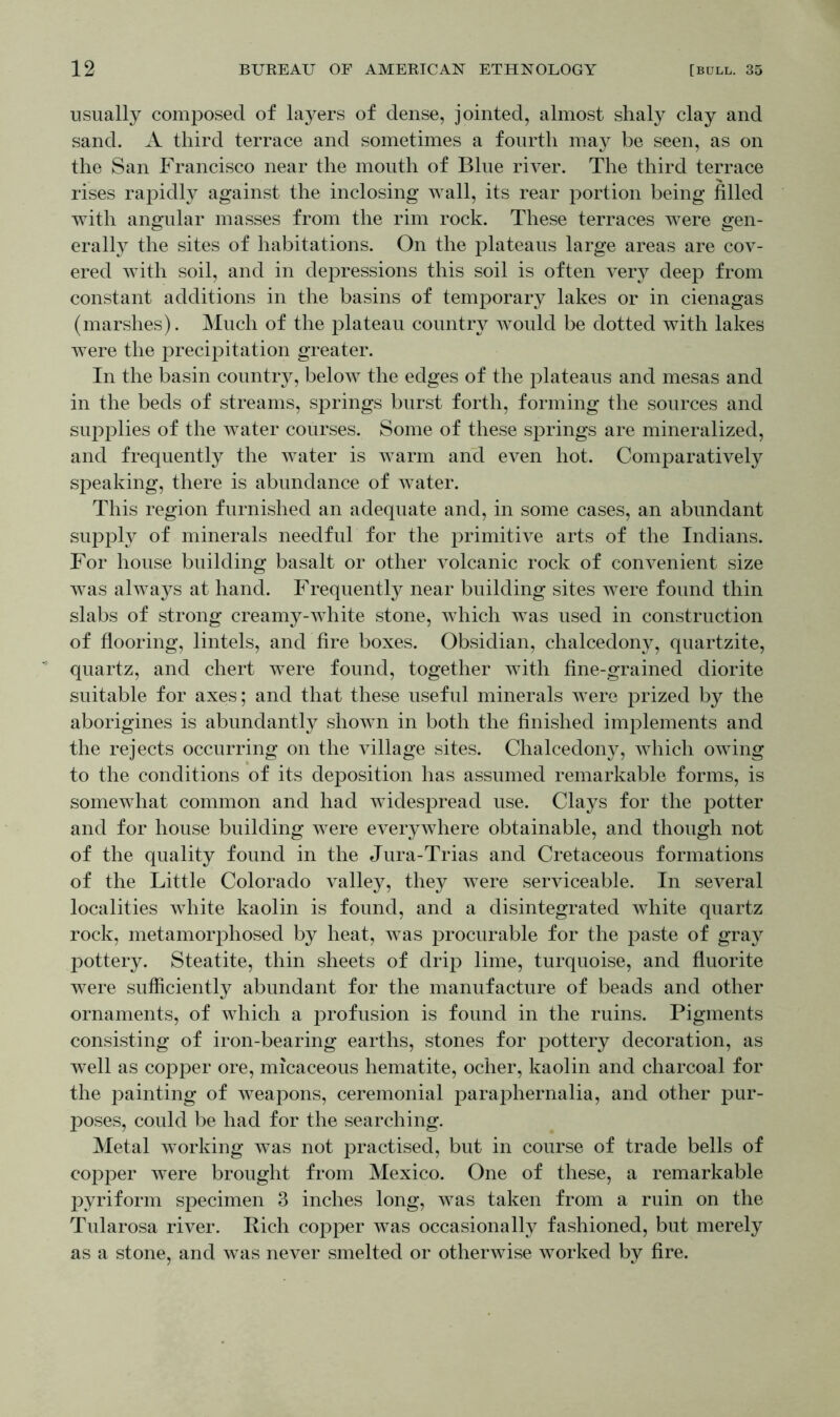 usually composed of layers of dense, jointed, almost shaly clay and sand. A third terrace and sometimes a fourth may be seen, as on the San Francisco near the mouth of Blue river. The third terrace rises rapidly against the inclosing wall, its rear portion being filled with angular masses from the rim rock. These terraces were gen- erally the sites of habitations. On the plateaus large areas are cov- ered with soil, and in depressions this soil is often very deep from constant additions in the basins of temporary lakes or in cienagas (marshes). Much of the plateau country would be dotted with lakes were the precipitation greater. In the basin country, below the edges of the plateaus and mesas and in the beds of streams, springs burst forth, forming the sources and supplies of the water courses. Some of these springs are mineralized, and frequently the water is warm and even hot. Comparatively speaking, there is abundance of water. This region furnished an adequate and, in some cases, an abundant supply of minerals needful for the primitive arts of the Indians. For house building basalt or other volcanic rock of convenient size was always at hand. Frequently near building sites were found thin slabs of strong creamy-white stone, which was used in construction of flooring, lintels, and fire boxes. Obsidian, chalcedony, quartzite, quartz, and chert were found, together with fine-grained diorite suitable for axes; and that these useful minerals were prized by the aborigines is abundantly shown in both the finished implements and the rejects occurring on the village sites. Chalcedony, which owing to the conditions of its deposition has assumed remarkable forms, is somewhat common and had widespread use. Clays for the potter and for house building were everywhere obtainable, and though not of the quality found in the Jura-Trias and Cretaceous formations of the Little Colorado valley, they were serviceable. In several localities white kaolin is found, and a disintegrated white quartz rock, metamorphosed by heat, was procurable for the paste of gray pottery. Steatite, thin sheets of drip lime, turquoise, and fluorite were sufficiently abundant for the manufacture of beads and other ornaments, of which a profusion is found in the ruins. Pigments consisting of iron-bearing earths, stones for pottery decoration, as well as copper ore, micaceous hematite, ocher, kaolin and charcoal for the painting of weapons, ceremonial paraphernalia, and other pur- poses, could be had for the searching. Metal working was not practised, but in course of trade bells of copper were brought from Mexico. One of these, a remarkable pyriform specimen 3 inches long, was taken from a ruin on the Tularosa river. Rich copper was occasionally fashioned, but merely as a stone, and was never smelted or otherwise worked by fire.