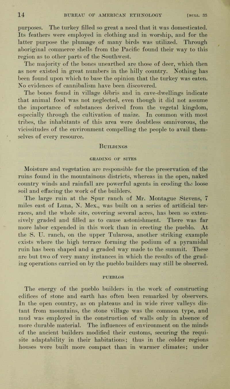 purposes. The turkey filled so great a need that it was domesticated. Its feathers were employed in clothing and in worship, and for the latter purpose the plumage of many birds was utilized. Through aboriginal commerce shells from the Pacific found their way to this region as to other parts of the Southwest. The majority of the bones unearthed are those of deer, which then as now existed in great numbers in the hilly country. Nothing has been found upon which to base the opinion that the turkey was eaten. No evidences of cannibalism have been discovered. The bones found in village debris and in cave-dwellings indicate that animal food was not neglected, even though it did not assume the importance of substances derived from the vegetal kingdom, especially through the cultivation of maize. In common with most tribes, the inhabitants of this area were doubtless omnivorous, the vicissitudes of the environment compelling the people to avail them- selves of every resource. Buildings GRADING OF SITES Moisture and vegetation are responsible for the preservation of the ruins found in the mountainous districts, whereas in the open, naked country winds and rainfall are powerful agents in eroding the loose soil and effacing the work of the builders. The large ruin at the Spur ranch of Mr. Montague Stevens, 7 miles east of Luna, N. Mex., was built on a series of artificial ter- races, and the whole site, covering several acres, has been so exten- sively graded and filled as to cause astonishment. There was far more labor expended in this work than in erecting the pueblo. At the S. U. ranch, on the upper Tularosa, another striking example exists where the high terrace forming the podium of a pyramidal ruin has been shaped and a graded way made to the summit. These are but two of very many instances, in which the results of the grad- ing operations carried on by the pueblo builders may still be observed. PUEBLOS The energy of the pueblo builders in the work of constructing edifices of stone and earth has often been remarked by observers. In the open country, as on plateaus and in wide river valleys dis- tant from mountains, the stone village was the common type, and mud was employed in the construction of walls only in absence of more durable material. The influences of environment on the minds of the ancient builders modified their customs, securing the requi- site adaptability in their habitations; thus in the colder regions houses were built more compact than in warmer climates; under