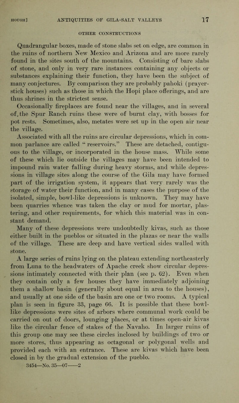 OTHER CONSTRUCTIONS Quadrangular boxes, made of stone slabs set on edge, are common in the ruins of northern New Mexico and Arizona and are more rarely found in the sites south of the mountains. Consisting of bare slabs of stone, and only in very rare instances containing any objects or substances explaining their function, they have been the subject of many conjectures. By comparison they are probably pahoki (prayer- stick houses) such as those in which the Hopi place offerings, and are thus shrines in the strictest sense. Occasionally fireplaces are found near the villages, and in several of. the Spur Ranch ruins these were of burnt clay, with bosses for pot rests. Sometimes, also, metates were set up in the open air near the village. Associated with all the ruins are circular depressions, which in com- mon parlance are called “ reservoirs.” These are detached, contigu- ous to the village, or incorporated in the house mass. While some of these which lie outside the villages may have been intended to impound rain water falling during heavy storms, and while depres- sions in village sites along the course of the Gila may have formed part of the irrigation system, it appears that very rarely was the storage of water their function, and in many cases the purpose of the isolated, simple, bowl-like depressions is unknown. They may have been quarries whence was taken the clay or mud for mortar, plas- tering, and other requirements, for which this material was in con- stant demand. Many of these depressions were undoubtedly kivas, such as those either built in the pueblos or situated in the plazas or near the walls of the village. These are deep and have vertical sides walled with stone. A large series of ruins lying on the plateau extending northeasterly from Luna to the headwaters of Apache creek show circular depres- sions intimately connected with their plan (see p. 62). Even when they contain only a few houses they have immediately adjoining them a shallow basin (generally about equal in area to the houses), and usually at one side of the basin are one or two rooms. A typical plan is seen in figure 33, page 66. It is possible that these bowl- like depressions were sites of arbors where communal work could be carried on out of doors, lounging places, or at times open-air kivas like the circular fence of stakes of the Navaho. In larger ruins of this group one may see these circles inclosed by buildings of two or more stores, thus appearing as octagonal or polygonal wells and provided each with an entrance. These are kivas which have been closed in by the gradual extension of the pueblo. 3454—No. 35—07 2