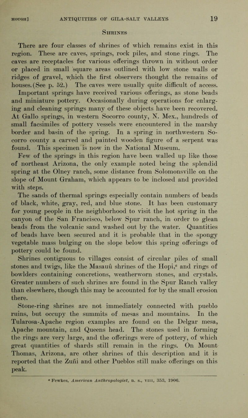 Shrines There are four classes of shrines of which remains exist in this region. These are caves, springs, rock piles, and stone rings. The caves are receptacles for various offerings thrown in without order or placed in small square areas outlined with low stone walls or ridges of gravel, which the first observers thought the remains of houses.(See p. 52.) The caves were usually quite difficult of access. Important springs have received various offerings, as stone beads and miniature pottery. Occasionally during operations for enlarg- ing and cleaning springs many of these objects have been recovered. At Gallo springs, in western Socorro county, N. Mex., hundreds of small facsimiles of pottery vessels were encountered in the marshy border and basin of the spring. In a spring in northwestern So- corro county a carved and painted wooden figure of a serpent was found. This specimen is now in the National Museum. Few of the springs in this region have been walled up like those of northeast Arizona, the only example noted being the splendid spring at the Olney ranch, some distance from Solomonsville on the slope of Mount Graham, which appears to be inclosed and provided with steps. The sands of thermal springs especially contain numbers of beads of black, white, gray, red, and blue stone. It has been customary for young people in the neighborhood to visit the hot spring in the canyon of the San Francisco, below Spur ranch, in order to glean beads from the volcanic sand washed out by the water. Quantities of beads have been secured and it is probable that in the spongy vegetable mass bulging on the slope below this spring offerings of pottery could be found. Shrines contiguous to villages consist of circular piles of small stones and twigs, like the Masauu shrines of the Hopi,® and rings of bowlders containing concretions, weatherworn stones, and crystals. Greater numbers of such shrines are found in the Spur Ranch valley than elsewhere, though this may be accounted for by the small erosion there. Stone-ring shrines are not immediately connected with pueblo ruins, but occupy the summits of mesas and mountains. In the Tularosa-Apache region examples are found on the Delgar mesa, Apache mountain, and Queens head. The stones used in forming the rings are very large, and the offerings were of pottery, of which great quantities of shards still remain in the rings. On Mount Thomas, Arizona, are other shrines of this description and it is reported that the Zuni and other Pueblos still make offerings on this peak. ° Fewkes, American Anthropologist, n. s., viii, 353, 1906.