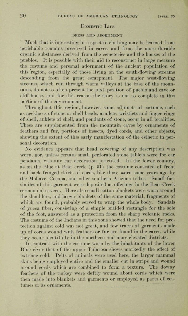 Domestic Life DRESS AND ADORNMENT Much that is interesting in respect to clothing may be learned from perishable remains preserved in caves, and from the more durable organic substances derived from the cemeteries and the houses of the pueblos. It is possible with their aid to reconstruct in large measure the costume and personal adornment of the ancient population of this region, especially of those living on the south-flowing streams descending from the great escarpment. The major west-flowing streams, which run through warm valleys at the base of the moun- tains, do not so often present the juxtaposition of pueblo and cave or cliff-house, and for this reason the story is not so complete in this portion of the environment. Throughout this region, however, some adjuncts of costume, such as necklaces of stone or shell beads, armlets, wristlets and finger rings of shell, anklets of shell, and pendants of stone, occur in all localities. These are supplemented from the mountain caves by ornaments of feathers and fur, portions of insects, dyed cords, and other objects, showing the extent of this early manifestation of the esthetic in per- sonal decoration. No evidence appears that head covering of any description was worn, nor, unless certain small perforated stone tablets were for ear pendants, was any ear decoration practised. In the lower country, as on the Blue at Bear creek (p. 51) the costume consisted of front and back fringed skirts of cords, like those worn some years ago by the Mohave, Cocopa, and other southern Arizona tribes. Small fac- similes of this garment were deposited as offerings in the Bear Creek ceremonial cavern. Here also small cotton blankets were worn around the shoulders, and larger blankets of the same material, fragments of which are found, probably served to wrap the whole body. Sandals of yucca fiber, consisting of a simple braided rectangle for the sole of the foot, answered as a protection from the sharp volcanic rocks. The costume of the Indians in this zone showed that the need for pro- tection against cold was not great, and few traces of garments made up of cords wound with feathers or fur are found in the caves, while they occur plentifully in the northern and more elevated districts. In contrast with the costume worn by the inhabitants of the lower Blue river that of the upper Tularosa shows markedly the effect of extreme cold. Pelts of animals were used here, the larger mammal skins being employed entire and the smaller cut in strips and wound around cords which are combined to form a texture. The downy feathers of the turkey were deftly wound about cords which were then made into blankets and garments or employed as parts of cos- tumes or as ornaments.