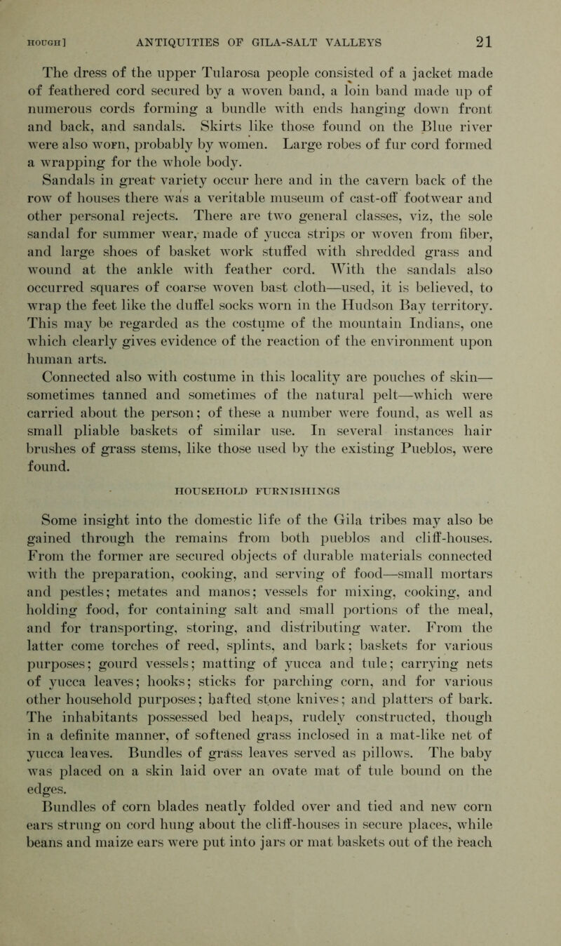 The dress of the upper Tularosa people consisted of a jacket made of feathered cord secured by a woven band, a loin band made up of numerous cords forming a bundle with ends hanging down front and back, and sandals. Skirts like those found on the Blue river were also worn, probably by women. Large robes of fur cord formed a wrapping for the whole body. Sandals in great variety occur here and in the cavern back of the row of houses there was a veritable museum of cast-off footwear and other personal rejects. There are two general classes, viz, the sole sandal for summer wear, made of yucca strips or woven from fiber, and large shoes of basket work stuffed with shredded grass and wound at the ankle with feather cord. With the sandals also occurred squares of coarse woven bast cloth—used, it is believed, to wrap the feet like the duffel socks worn in the Hudson Bay territory. This may be regarded as the costume of the mountain Indians, one which clearly gives evidence of the reaction of the environment upon human arts. Connected also with costume in this locality are pouches of skin— sometimes tanned and sometimes of the natural pelt—which were carried about the person; of these a number were found, as well as small pliable baskets of similar use. In several instances hair brushes of grass stems, like those used by the existing Pueblos, were found. HOUSEHOLD FURNISHINGS Some insight into the domestic life of the Gila tribes may also be gained through the remains from both pueblos and cliff-houses. From the former are secured objects of durable materials connected with the preparation, cooking, and serving of food—small mortars and pestles; metates and manos; vessels for mixing, cooking, and holding food, for containing salt and small portions of the meal, and for transporting, storing, and distributing water. From the latter come torches of reed, splints, and bark; baskets for various purposes; gourd vessels; matting of yucca and tule; carrying nets of yucca leaves; hooks; sticks for parching corn, and for various other household purposes; hafted stone knives; and platters of bark. The inhabitants possessed bed heaps, rudely constructed, though in a definite manner, of softened grass inclosed in a mat-like net of yucca leaves. Bundles of grass leaves served as pillows. The baby was placed on a skin laid over an ovate mat of tule bound on the edges. Bundles of corn blades neatly folded over and tied and new corn ears strung on cord hung about the cliff-houses in secure places, while beans and maize ears were put into jars or mat baskets out of the reach