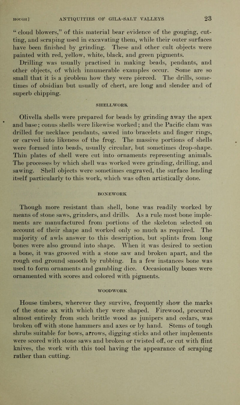 “ cloud blowers,” of this material bear evidence of the gouging, cut- ting, and scraping used in excavating them, while their outer surfaces have been finished by grinding. These and other cult objects were painted with red, yellow, white, black, and green pigments. Drilling was usually practised in making beads, pendants, and other objects, of which innumerable examples occur. Some are so small that it is a problem how they were pierced. The drills, some- times of obsidian but usually of chert, are long and slender and of superb chipping. SHELLWOKR Olivella shells were prepared for beads by grinding away the apex and base; conus shells were likewise worked; and the Pacific clam wTas drilled for necklace pendants, sawed into bracelets and finger rings, or carved into likeness of the frog. The massive portions of shells were formed into beads, usually circular, but sometimes drop-shape. Thin plates of shell were cut into ornaments representing animals. The processes by which shell was worked were grinding, drilling, and sawing. Shell objects were sometimes engraved, the surface lending itself particularly to this work, which Avas often artistically done. BONEWORK Though more resistant than shell, bone was readily worked by means of stone saws, grinders, and drills. As a rule most bone imple- ments are manufactured from portions of the skeleton selected on account of their shape and worked only so much as required. The majority of awls answer to this description, but splints from long J?ones were also ground into shape. When it was desired to section a bone, it was grooved with a stone saw and broken apart, and the rough end ground smooth by rubbing. In a few instances bone was used to form ornaments and gambling dice. Occasionally bones were ornamented with scores and colored with pigments. WOODWORK House timbers, wherever they survive, frequently show the marks of the stone ax with which they were shaped. Firewood, procured almost entirely from such brittle wood as junipers and cedars, was broken off with stone hammers and axes or by hand. Stems of tough shrubs suitable for bows, arrows, digging sticks and other implements were scored with stone saws and broken or twisted off, or cut with flint knives, the AATork with this tool having the appearance of scraping rather than cutting.