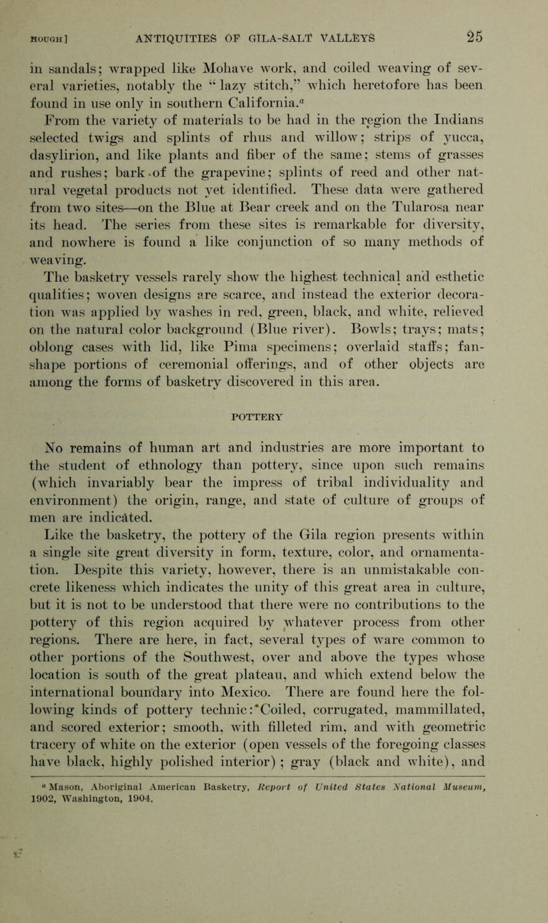 in sandals; wrapped like Mohave work, and coiled weaving of sev- eral varieties, notably the “ lazy stitch,” which heretofore has been found in use only in southern California.® From the variety of materials to be had in the region the Indians selected twigs and splints of rhus and willow; strips of yucca, dasylirion, and like plants and fiber of the same; stems of grasses and rushes; bark.of the grapevine; splints of reed and other nat- ural vegetal products not yet identified. These data were gathered from two sites—on the Blue at Bear creek and on the Tularosa near its head. The series from these sites is remarkable for diversity, and nowhere is found a like conjunction of so many methods of weaving. The basketry vessels rarely show the highest technical and esthetic qualities; woven designs are scarce, and instead the exterior decora- tion was applied by washes in red, green, black, and white, relieved on the natural color background (Blue river). Bowls; trays; mats; oblong cases with lid, like Pima specimens; overlaid staffs; fan- shape portions of ceremonial offerings, and of other objects are among the forms of basketry discovered in this area. POTTERY No remains of human art and industries are more important to the student of ethnology than pottery, since upon such remains (which invariably bear the impress of tribal individuality and environment) the origin, range, and state of culture of groups of men are indicated. Like the basketry, the pottery of the Gila region presents within a single site great diversity in form, texture, color, and ornamenta- tion. Despite this variety, however, there is an unmistakable con- crete likeness which indicates the unity of this great area in culture, but it is not to be understood that there were no contributions to the pottery of this region acquired by whatever process from other regions. There are here, in fact, several types of ware common to other portions of the Southwest, over and above the types whose location is south of the great plateau, and which extend below the international boundarjr into Mexico. There are found here the fol- lowing kinds of pottery technic :*Coiled, corrugated, mammillated, and scored exterior; smooth, with filleted rim, and with geometric tracery of white on the exterior (open vessels of the foregoing classes have black, highly polished interior) ; gray (black and white), and “ Mason, Aboriginal American Basketry, Report of United States National Museum, 1902, Washington, 1904.
