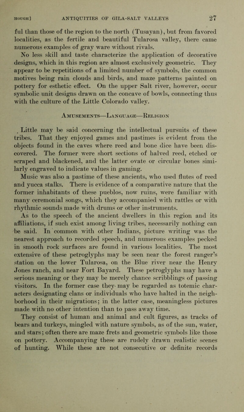 ful than those of the region to the north (Tusayan), but from favored localities, as the fertile and beautiful Tularosa valley, there came numerous examples of gray ware without rivals. No less skill and taste characterize the application of decorative designs, which in this region are almost exclusively geometric. They appear to be repetitions of a limited number of symbols, the common motives being rain clouds and birds, and maze patterns painted on pottery for esthetic effect. On the upper Salt river, however, occur symbolic unit designs drawn on the concave of bowls, connecting thus with the culture of the Little Colorado valley. Amusements—Language—Religion # Little may be said concerning the intellectual pursuits of these tribes. That .they enjoyed games and pastimes is evident from the objects found in the caves where reed and bone dice have been dis- covered. The former were short sections of halved reed, etched or scraped and blackened, and the latter ovate or circular bones simi- larly engraved to indicate values in gaming. Music was also a pastime of these ancients, who used flutes of reed and yucca stalks. There is evidence of a comparative nature that the former inhabitants of these pueblos, now ruins, were familiar with many ceremonial songs, which they accompanied with rattles or with rhythmic sounds made with drums or other instruments. As to the speech of the ancient dwellers in this region and its affiliations, if such exist among living tribes, necessarily nothing can be said. In common with other Indians, picture writing was the nearest approach to recorded speech, and numerous examples pecked in smooth rock surfaces are found in various localities. The most extensive of these petroglyphs may be seen near the forest ranger’s station on the lower Tularosa, on the Blue river near the Henry Jones ranch, and near Fort Bayard. These petroglyphs may have a serious meaning or they may be merely chance scribblings of passing visitors. In the former case they- may be regarded as totemic char- acters designating clans or individuals who have halted in the neigh- borhood in their migrations; in the latter case, meaningless pictures made with no other intention than to pass away time. They consist of human and animal and cult figures, as tracks of bears and turkeys, mingled with nature symbols, as of the sun, water, and stars; often there are maze frets and geometric symbols like those on pottery. Accompanying these are rudely drawn realistic scenes of hunting. While these are not consecutive or definite records