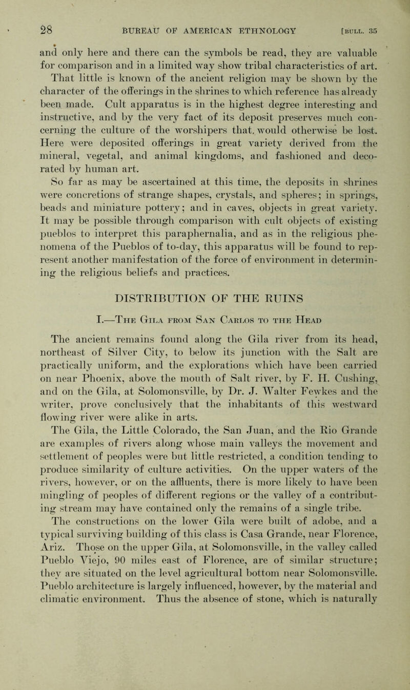 and only here and there can the symbols be read, they are valuable for comparison and in a limited way show tribal characteristics of art. That little is known of the ancient religion may be shown by the character of the offerings in the shrines to which reference has already been made. Cult apparatus is in the highest degree interesting and instructive, and by the very fact of its deposit preserves much con- cerning the culture of the worshipers that, would otherwise be lost. Here were deposited offerings in great variety derived from the mineral, vegetal, and animal kingdoms, and fashioned and deco- rated by human art. So far as may be ascertained at this time, the deposits in shrines were concretions of strange shapes, crystals, and spheres; in springs, beads and miniature pottery; and in caves, objects in great variety. It may be possible through comparison with cult objects of existing pueblos to interpret this paraphernalia, and as in the religious phe- nomena of the Pueblos of to-day, this apparatus will be found to rep- resent another manifestation of the force of environment in determin- ing the religious beliefs and practices. DISTRIBUTION OF THE RUINS I.—The Gila from San Carlos to the Head The ancient remains found along the Gila river from its head, northeast of Silver City, to below its junction with the Salt are practically uniform, and the explorations which have been carried on near Phoenix, above the mouth of Salt river, by F. II. Cushing, and on the Gila, at Solomonsville, by Dr. J. Walter Fewkes and the writer, prove conclusively that the inhabitants of this westward flowing river were alike in arts. The Gila, the Little Colorado, the San Juan, and the Rio Grande are examples of rivers along whose main valleys the movement and settlement of peoples were but little restricted, a condition tending to produce similarity of culture activities. On the upper waters of the rivers, however, or on the affluents, there is more likely to have been mingling of peoples of different regions or the valley of a contribut- ing stream may have contained only the remains of a single tribe. The constructions on the lower Gila were built of adobe, and a typical surviving building of this class is Casa Grande, near Florence, Ariz. Those on the upper Gila, at Solomonsville, in the valley called Pueblo Yiejo, 90 miles east of Florence, are of similar structure; they are situated on the level agricultural bottom near Solomonsville. Pueblo architecture is largely influenced, however, by the material and climatic environment. Thus the absence of stone, which is naturally
