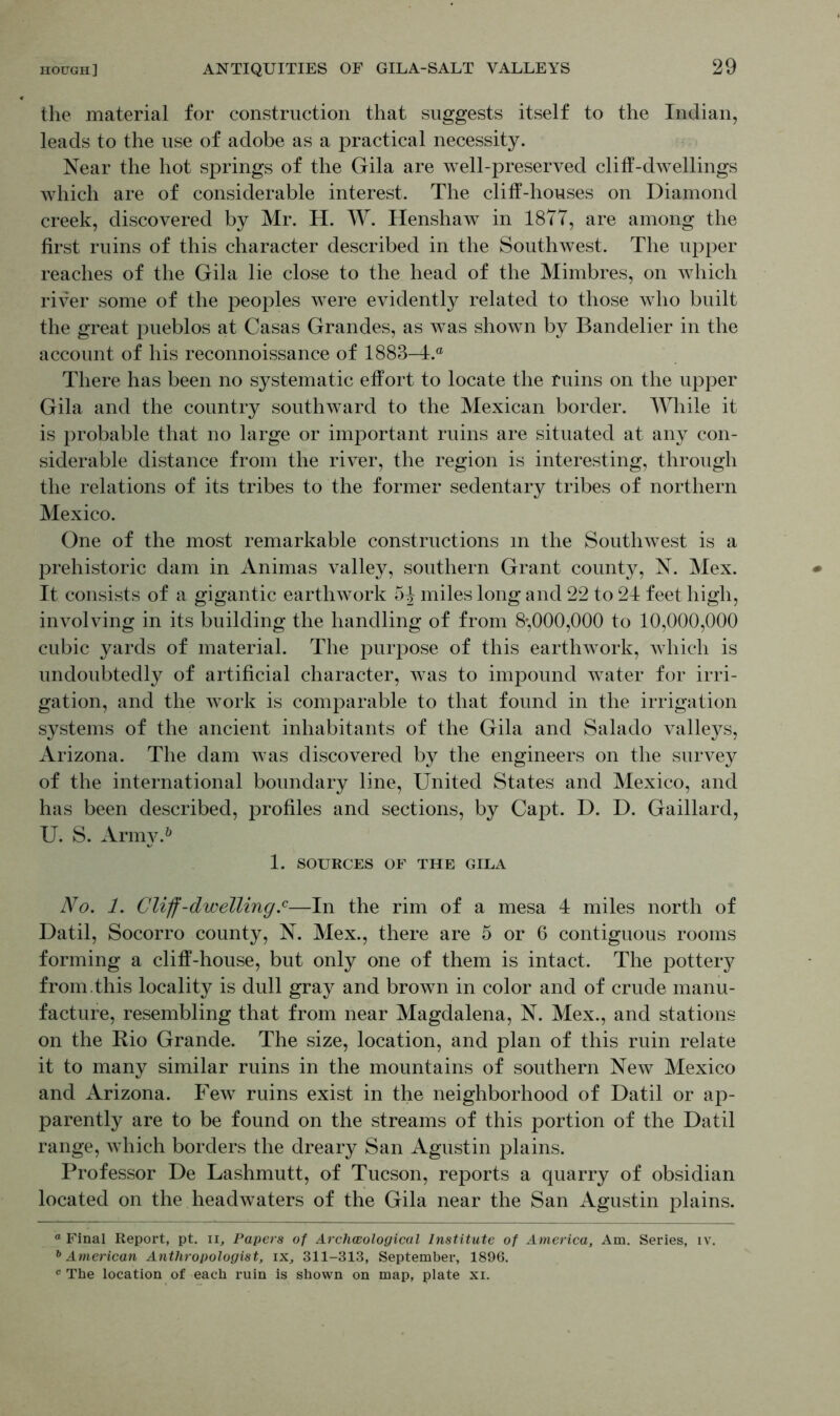 the material for construction that suggests itself to the Indian, leads to the use of adobe as a practical necessity. Near the hot springs of the Gila are well-preserved clilT-dwellings which are of considerable interest. The cliff-houses on Diamond creek, discovered by Mr. H. W. Henshaw in 1877, are among the first ruins of this character described in the Southwest. The upper reaches of the Gila lie close to the head of the Mimbres, on which river some of the peoples were evidently related to those who built the great pueblos at Casas Grandes, as was shown by Bandelier in the account of his reconnoissance of 1883-4.® There has been no systematic effort to locate the ruins on the upper Gila and the country southward to the Mexican border. While it is probable that no large or important ruins are situated at any con- siderable distance from the river, the region is interesting, through the relations of its tribes to the former sedentary tribes of northern Mexico. One of the most remarkable constructions m the Southwest is a prehistoric dam in Animas valley, southern Grant county, N. Mex. It consists of a gigantic earthwork 5^ miles long and 22 to 21 feet high, involving in its building the handling of from 8-,000,000 to 10,000,000 cubic yards of material. The purpose of this earthwork, which is undoubtedly of artificial character, was to impound water for irri- gation, and the work is comparable to that found in the irrigation systems of the ancient inhabitants of the Gila and Salado valleys, Arizona. The dam was discovered by the engineers on the survey of the international boundary line, United States and Mexico, and has been described, profiles and sections, by Capt. D. D. Gaillard, U. S. Army.* 6 1. SOURCES OF THE GILA No. 1. Cliff-dwelling.0—In the rim of a mesa 4 miles north of Datil, Socorro county, N. Mex., there are 5 or 6 contiguous rooms forming a cliff-house, but only one of them is intact. The pottery from, this locality is dull gray and brown in color and of crude manu- facture, resembling that from near Magdalena, N. Mex., and stations on the Rio Grande. The size, location, and plan of this ruin relate it to many similar ruins in the mountains of southern New Mexico and Arizona. Few ruins exist in the neighborhood of Datil or ap- parently are to be found on the streams of this portion of the Datil range, which borders the dreary San Agustin plains. Professor De Lashmutt, of Tucson, reports a quarry of obsidian located on the headwaters of the Gila near the San Agustin plains. a Final Report, pt. n. Papers of Archaeological Institute of America, Am. Series, iv. 6 American Anthropologist, ix, 311-313, September, 1896. c The location of each ruin is shown on map, plate xi.