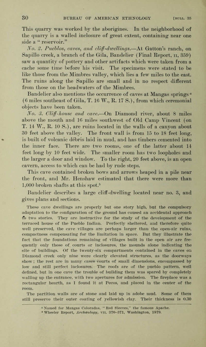This quarry was worked by the aborigines. In the neighborhood of the quarry is a walled inclosure of great extent, containing near one side a u reservoir.” No. 2. Pueblos, caves, and cliff-dwellings.—At Gatton’s ranch, on Sapillo creek, a branch of the Gila, Bandelier (Final Report, ii, 359) saw a quantity of pottery and other artifacts which were taken from a cache some time before his visit. The specimens were stated to be like those from the Mimbres valley, which lies a few miles to the east. The ruins along the Sapillo are small and in no respect different from those on the headwaters of the Mimbres. Bandelier also mentions the occurrence of caves at Mangas springs a (6 miles southeast of Gila, T. 16 W., R. IT S.), from which ceremonial objects have been taken. No. 3. Cliff-house and cave.—On Diamond river, about 8 miles above the mouth and 16 miles southwest of Old Camp Vincent (on T. 14 W., R. 10 S.), are ruins located in the walls of a canyon about 30 feet above the valley. The front wall is from 15 to 18 feet long, is built of volcanic debris laid in mud, and has timbers cemented into the inner face. There are two rooms, one of the latter about 14 feet long by 10 feet wide. The smaller room has tivo loopholes and the larger a door and window. To the right, 20 feet above, is an open cavern, access to which can be had by rude steps. This cave contained broken bows and arrows heaped in a pile near the front, and Mr. Henshaw estimated that there were more than 1,000 broken shafts at this spot.7; Bandelier describes a large cliff-dwelling located near no. 3, and gives plans and sections. These cave dwellings are properly but one story high, but the compulsory adaptation to the configuration of the ground has caused an accidental approach two stories. They are instructive for the study of the development of the terraced house of the Pueblo Indian. Perfectly sheltered, and therefore quite well preserved, the cave villages are perhaps larger than the open-air ruins, compactness compensating for the limitation in space. But they illustrate the fact that the foundations remaining of villages built in the open air are fre- quently only those of courts or inclosures, the mounds alone indicating the site of buildings. Of the twenty-six compartments contained in the caves on Diamond creek only nine were clearly elevated structures, as the doorways show; the rest are in many casek courts of small dimensions, encompassed by low and still perfect inclosures. The roofs are of the pueblo pattern, well defined, but in one cave the trouble of building them was spared by completely walling up the entrance, with two apertures for admission. The fireplace was a rectangular hearth, as I found it at Pecos, and placed in the center of the room. The partition walls are of stone and laid up in adobe mud. Some of them still preserve their outer coating of yellowish clay. Their thickness is 0.30 ° Named for Mangas Coloradas, “ Red Sleeves, the famous Apache. 6 Wheeler Report, Archaeology, vn, 370-371, Washington, 1879.