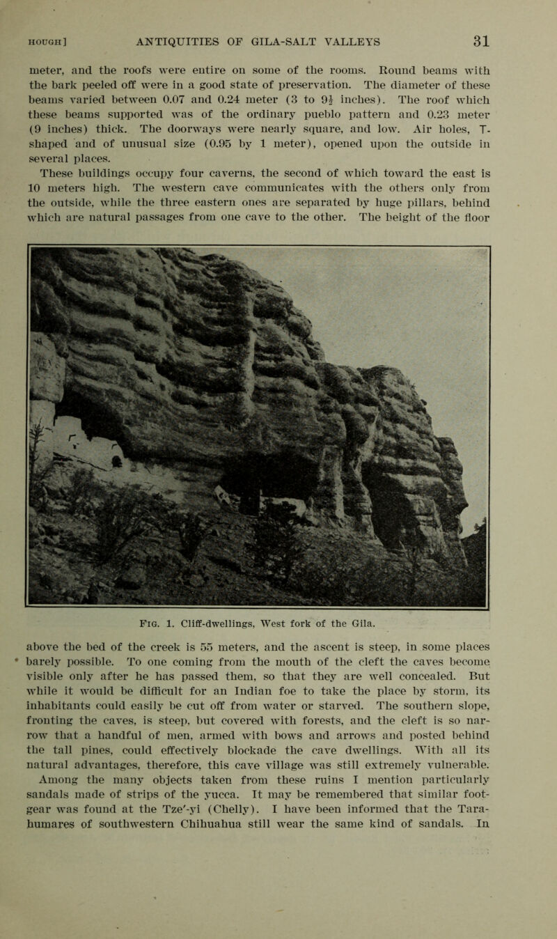 meter, and the roofs were entire on some of the rooms. Round beams with the bark peeled off were in a good state of preservation. The diameter of these beams varied between 0.07 and 0.24 meter (3 to 9J inches). The roof which these beams supported was of the ordinary pueblo pattern and 0.23 meter (9 inches) thick. The doorways were nearly square, and low. Air holes, T- shaped and of unusual size (0.95 by 1 meter), opened upon the outside in several places. These buildings occupy four caverns, the second of which toward the east is 10 meters high. The western cave communicates with the others only from the outside, while the three eastern ones are separated by huge pillars, behind which are natural passages from one cave to the other. The height of the floor Fig. 1. Cliff-dwellings, West fork of the Gila. above the bed of the creek is 55 meters, and the ascent is steep, in some places barely possible. To one coming from the mouth of the cleft the caves become visible only after he has passed them, so that they are well concealed. But while it would be difficult for an Indian foe to take the place by storm, its inhabitants could easily be cut off from water or starved. The southern slope, fronting the caves, is steep, but covered with forests, and the cleft is so nar- row that a handful of men, armed with bows and arrows and posted behind the tall pines, could effectively blockade the cave dwellings. With all its natural advantages, therefore, this cave village was still extremely vulnerable. Among the many objects taken from these ruins I mention particularly sandals made of strips of the yucca. It may be remembered that similar foot- gear was found at the Tze'-yi (Chelly). I have been informed that the Tara- humares of southwestern Chihuahua still wear the same kind of sandals. In