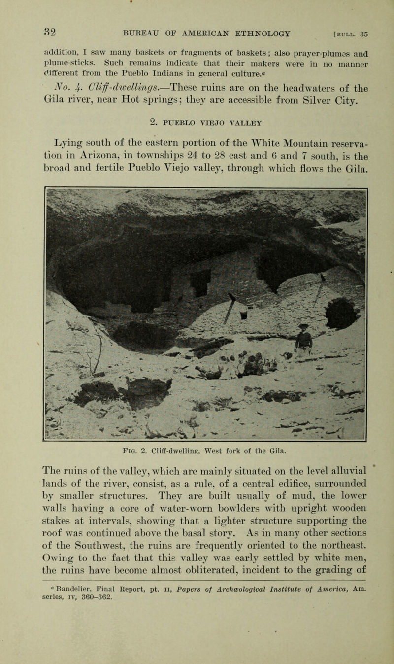 addition, I saw many baskets or fragments of baskets; also prayer-plumes and plume-sticks. Such remains indicate that their makers were in no manner different from the Pueblo Indians in general culture.® No. Cliff-dwellings.—These ruins are on the headwaters of the Gila river, near Hot springs; they are accessible from Silver City. 2. PUEBLO VIEJO VALLEY Lying south of the eastern portion of the White Mountain reserva- tion in Arizona, in townships 24 to 28 east and 6 and 7 south, is the broad and fertile Pueblo Viejo valley, through which flows the Gila. Fig. 2. Cliff-dwelling, West fork of the Gila. The ruins of the valley, which are mainly situated on the level alluvial lands of the river, consist, as a rule, of a central edifice, surrounded by smaller structures. They are built usually of mud, the lower walls having a core of water-worn bowdders with upright wooden stakes at intervals, showing that a lighter structure supporting the roof was continued above the basal story. As in many other sections of the Southwest, the ruins are frequently oriented to the northeast. Owing to the fact that this valley was early settled by white men, the ruins have become almost obliterated, incident to the grading of n Bandelier, Final Report, pt. n, Papers of Archwological Institute of America, Am. series, iv, 360-362.