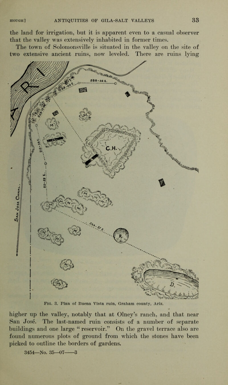 the land for irrigation, but it is apparent even to a casual observer that the valley was extensively inhabited in former times. The town of Solomonsville is situated in the valley on the site of two extensive ancient ruins, nowT leveled. There are ruins lying higher up the valley, notably that at Olney’s ranch, and that near San Jose. The last-named ruin consists of a number of separate buildings and one large “ reservoir.” On the gravel terrace also are found numerous plots of ground from which the stones have been picked to outline the borders of gardens. 3454—No. 35—07 3
