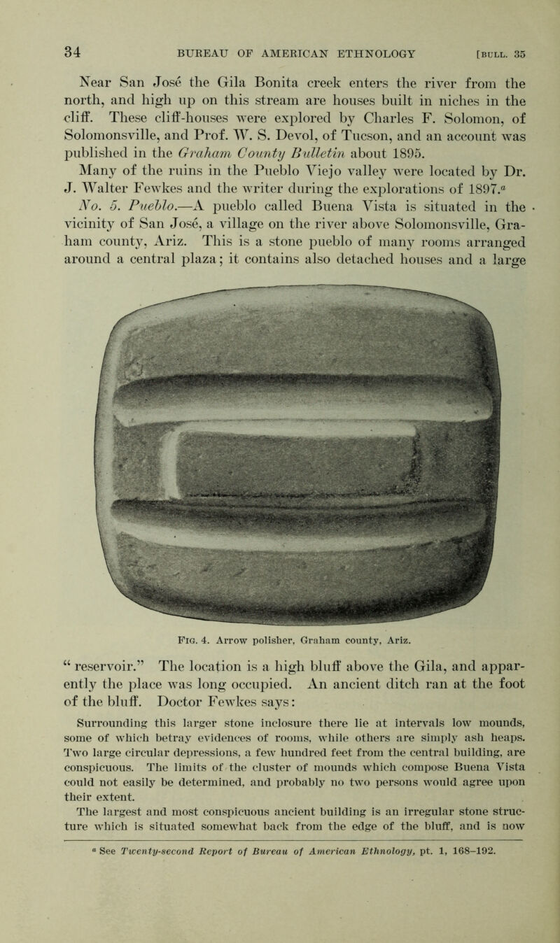 Near San Jose the Gila Bonita creek enters the river from the north, and high up on this stream are houses built in niches in the cliff. These cliff-houses were explored by Charles F. Solomon, of Solomonsville, and Prof. W. S. Devol, of Tucson, and an account was published in the Graham County Bulletin about 1895. Many of the ruins in the Pueblo Viejo valley were located by Dr. J. Walter Fewkes and the writer during the explorations of 1897.® No. 5. Pueblo.—A pueblo called Buena Vista is situated in the • vicinity of San Jose, a village on the river above Solomonsville, Gra- ham county, Ariz. This is a stone pueblo of many rooms arranged around a central plaza; it contains also detached houses and a large Fig. 4. Arrow polisher, Graham county, Ariz. “ reservoir.” The location is a high bluff above the Gila, and appar- ently the place was long occupied. An ancient ditch ran at the foot of the bluff. Doctor Fewkes says: Surrounding this larger stone inclosure there lie at intervals low mounds, some of which betray evidences of rooms, while others are simply ash heaps. Two large circular depressions, a few hundred feet from the central building, are conspicuous. The limits of the cluster of mounds which compose Buena Yista could not easily be determined, and probably no two persons would agree upon their extent. The largest and most conspicuous ancient building is an irregular stone struc- ture which is situated somewhat back from the edge of the bluff, and is now