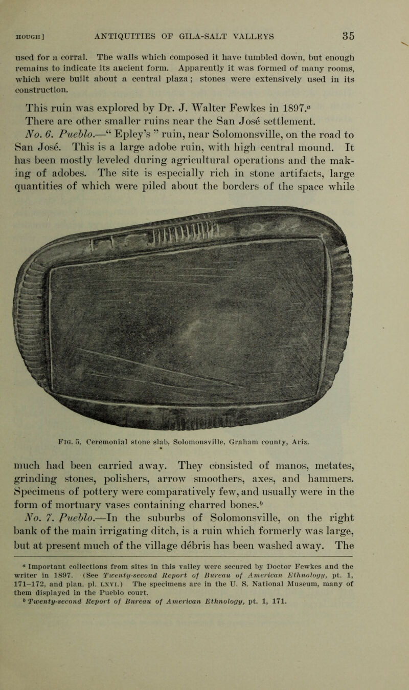 used for a corral. The walls which composed it have tumbled down, but enough remains to indicate its ancient form. Apparently it was formed of many rooms, which were built about a central plaza; stones were extensively used in its construction. This ruin was explored by Dr. J. Walter Fewkes in 1897.® There are other smaller ruins near the San Jose settlement. No. 6. Pueblo.—“ Epley’s ” ruin, near Solomonsville, on the road to San Jose. This is a large adobe ruin, with high central mound. It has been mostly leveled during agricultural operations and the mak- ing of adobes. The site is especially rich in stone artifacts, large quantities of which were piled about the borders of the space while Fig. 5. Ceremonial stone slab, Solomonsville, Graham county, Ariz. much had been carried away. They consisted of manos, metates, grinding stones, polishers, arrow smoothers, axes, and hammers. Specimens of pottery were comparatively few, and usually were in the form of mortuary vases containing charred bones.6 No. 7. Pueblo.—In the suburbs of Solomonsville, on the right bank of the main irrigating ditch, is a ruin which formerly was large, but at present much of the village debris has been washed away. The a Important collections from sites in this valley were secured by Doctor Fewkes and the writer in 1897. (See Twenty-second Report of Bureau of American Ethnology, pt. 1, 171-172, and plan, pi. lxvi.) The specimens are in the U. S. National Museum, many of them displayed in the Pueblo court.