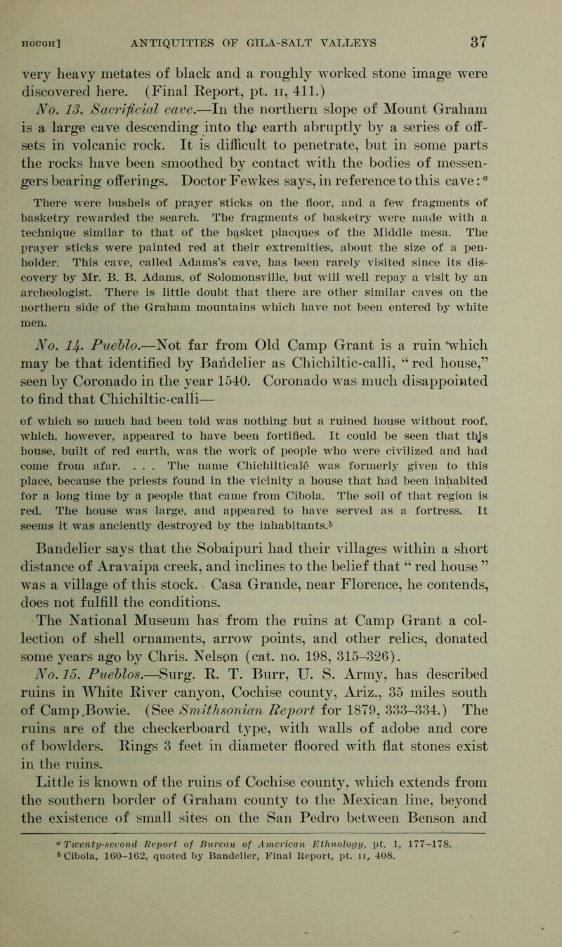 very heavy metates of black and a roughly worked stone image were discovered here. (Final Report, pt. n, 411.) No. 13. Sacrificial cave.—In the northern slope of Mount Graham is a large cave descending into th# earth abruptly by a series of off- sets in volcanic rock. It is difficult to penetrate, but in some parts the rocks have been smoothed by contact with the bodies of messen- gers bearing offerings. Doctor Fewkes says, in reference to this cave: ° There were bushels of prayer sticks on the floor, and a few fragments of basketry rewarded the search. The fragments of basketry were made with a technique similar to that of the basket placques of the Middle mesa. The prayer sticks were painted red at their extremities, about the size of a pen- holder. This cave, called Adams’s cave, has been rarely visited since its dis- covery by Mr. B. B. Adams, of Solomonsville, but will well repay a visit by an archeologist. There is little doubt that there are other similar caves on the northern side of the Graham mountains which have not been entered by white men. No, H,. Pueblo.—Not far from Old Camp Grant is a ruin *which may be that identified by Bandelier as Chichiltic-calli, “ red house,” seen by Coronado in the year 1540. Coronado was much disappointed to find that Chichiltic-calli— of which so much had been told was nothing but a ruined house without roof, which, however, appeared to have been fortified. It could be seen that this house, built of red earth, was the work of people who were civilized and had come from afar. . . . The name Chichilticale was formerly given to this place, because the priests found in the vicinity a house that had been inhabited for a long time by a people that came from Cibola. The soil of that region is red. The house was large, and appeared to have served as a fortress. It seems it was anciently destroyed by the inhabitants.6 Bandelier says that the Sobaipuri had their villages within a short distance of Aravaipa creek, and inclines to the belief that “ red house ” was a village of this stock. Casa Grande, near Florence, he contends, does not fulfill the conditions. The National Museum has from the ruins at Camp Grant a col- lection of shell ornaments, arrow points, and other relics, donated some years ago by Chris. Nelson (cat. no. 198, 315-326). No. 15. Pueblos.—Surg. R. T. Burr, U. S. Army, has described ruins in White River canyon, Cochise county, Ariz., 35 miles south of Camp .Bowie. (See Smithsonian Report for 1879, 333-334.) The ruins are of the checkerboard type, with walls of adobe and core of bowlders. Rings 3 feet in diameter floored with flat stones exist in the ruins. Little is known of the ruins of Cochise county, which extends from the southern border of Graham county to the Mexican line, beyond the existence of small sites on the San Pedro between Benson and ° Twenty-second Report of Bureau of American Ethnology, pt. 1, 177-178. b Cibola, 160-162, quoted by Bandelier, Final Report, pt. ii, 408.