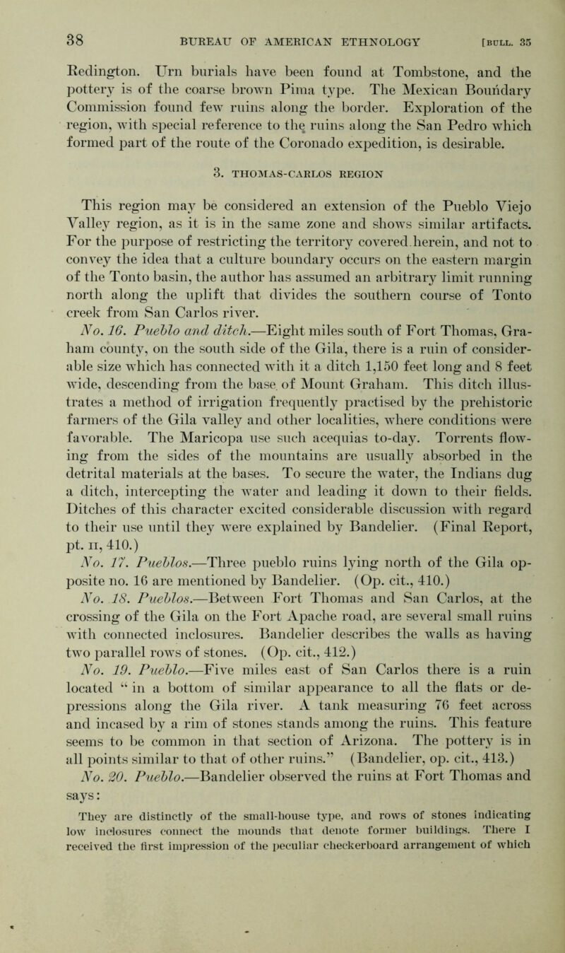 Redington. Urn burials have been found at Tombstone, and the pottery is of the coarse brown Pima type. The Mexican Boundary Commission found few ruins along the border. Exploration of the region, with special reference to the ruins along the San Pedro which formed part of the route of the Coronado expedition, is desirable. 3. THOMAS-CARLOS REGION This region may be considered an extension of the Pueblo Viejo Valley region, as it is in the same zone and shows similar artifacts. For the purpose of restricting the territory covered, herein, and not to convey the idea that a culture boundary occurs on the eastern margin of the Tonto basin, the author has assumed an arbitrary limit running north along the uplift that divides the southern course of Tonto creek from San Carlos river. No. 16. Pueblo and ditch.—Eight miles south of Fort Thomas, Gra- ham county, on the south side of the Gila, there is a ruin of consider- able size which has connected with it a ditch 1,150 feet long and 8 feet wide, descending from the base of Mount Graham. This ditch illus- trates a method of irrigation frequently practised by the prehistoric farmers of the Gila valley and other localities, where conditions were favorable. The Maricopa use such acequias to-day. Torrents flow- ing from the sides of the mountains are usually absorbed in the detrital materials at the bases. To secure the water, the Indians dug a ditch, intercepting the water and leading it down to their fields. Ditches of this character excited considerable discussion with regard to their use until they were explained by Bandelier. (Final Report, pt. ii, 410.) No. 17. Pueblos.—Three pueblo ruins lying north of the Gila op- posite no. 16 are mentioned by Bandelier. (Op. cit., 410.) No. 18. Pueblos.—Between Fort Thomas and San Carlos, at the crossing of the Gila on the Fort Apache road, are several small ruins with connected inclosures. Bandelier describes the walls as having two parallel rows of stones. (Op. cit., 412.) No. 19. Pueblo.—Five miles east of San Carlos there is a ruin located “ in a bottom of similar appearance to all the flats or de- pressions along the Gila river. A tank measuring 76 feet across and incased by a rim of stones stands among the ruins. This feature seems to be common in that section of Arizona. The pottery is in all points similar to that of other ruins.” (Bandelier, op. cit., 413.) No. 20. Pueblo.—Bandelier observed the ruins at Fort Thomas and says: They are distinctly of the small-house type, and rows of stones indicating low inclosures connect the mounds that denote former buildings. There I received the first impression of the peculiar checkerboard arrangement of which