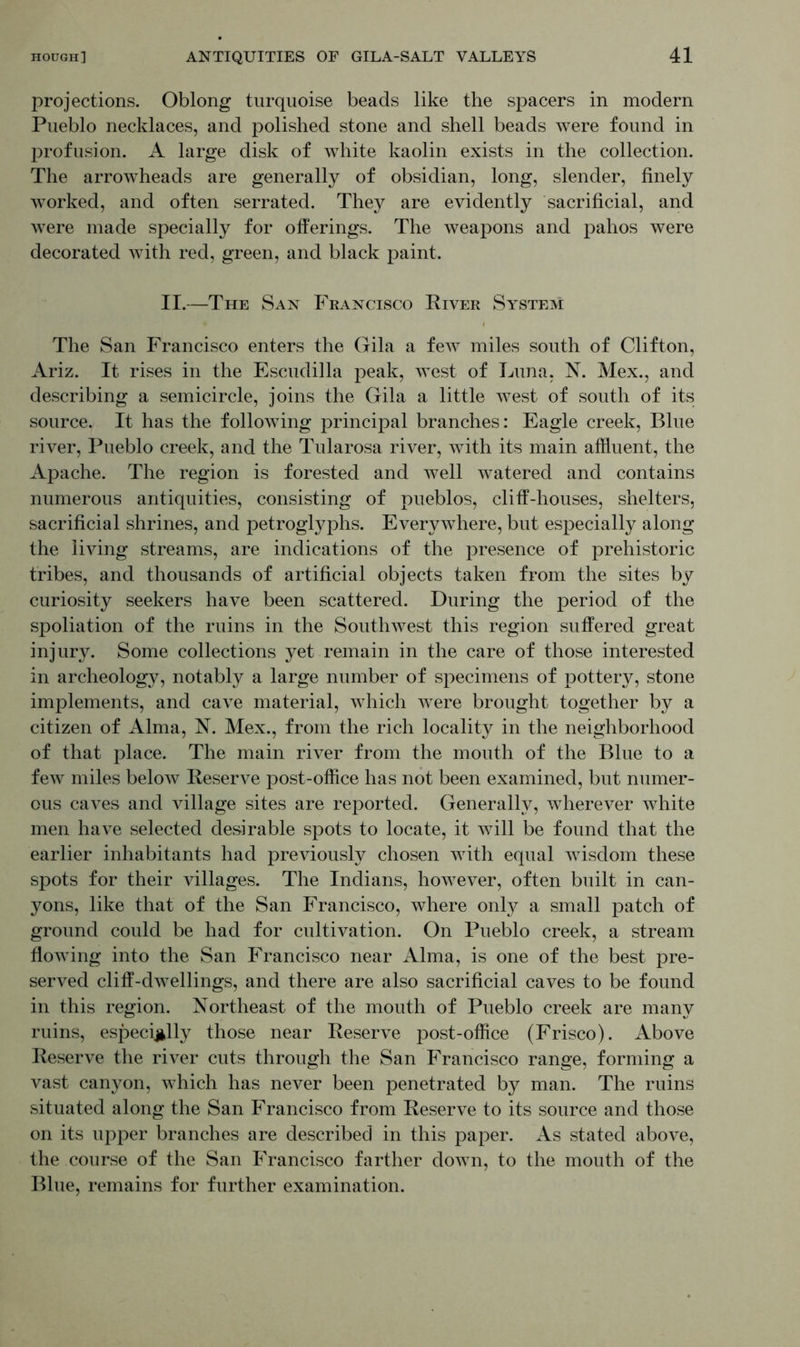 projections. Oblong turquoise beads like the spacers in modern Pueblo necklaces, and polished stone and shell beads were found in profusion. A large disk of white kaolin exists in the collection. The arrowheads are generally of obsidian, long, slender, finely worked, and often serrated. They are evidently sacrificial, and were made specially for offerings. The weapons and pahos were decorated with red, green, and black paint. II.—The San Francisco River System The San Francisco enters the Gila a few miles south of Clifton, Ariz. It rises in the Escudilla peak, west of Luna, N. Mex., and describing a semicircle, joins the Gila a little west of south of its source. It has the following principal branches: Eagle creek, Blue river, Pueblo creek, and the Tularosa river, with its main affluent, the Apache. The region is forested and well watered and contains numerous antiquities, consisting of pueblos, cliff-houses, shelters, sacrificial shrines, and petroglyphs. Everywhere, but especially along the living streams, are indications of the presence of prehistoric tribes, and thousands of artificial objects taken from the sites by curiosity seekers have been scattered. During the period of the spoliation of the ruins in the Southwest this region suffered great injury. Some collections yet remain in the care of those interested in archeology, notably a large number of specimens of pottery, stone implements, and cave material, which were brought together by a citizen of Alma, N. Mex., from the rich locality in the neighborhood of that place. The main river from the mouth of the Blue to a few miles below Reserve post-office has not been examined, but numer- ous caves and village sites are reported. Generally, wherever white men have selected desirable spots to locate, it will be found that the earlier inhabitants had previously chosen with equal wisdom these spots for their villages. The Indians, however, often built in can- yons, like that of the San Francisco, where only a small patch of ground could be had for cultivation. On Pueblo creek, a stream flowing into the San Francisco near Alma, is one of the best pre- served cliff-dwellings, and there are also sacrificial caves to be found in this region. Northeast of the mouth of Pueblo creek are many ruins, especially those near Reserve post-office (Frisco). Above Reserve the river cuts through the San Francisco range, forming a vast canyon, which has never been penetrated by man. The ruins situated along the San Francisco from Reserve to its source and those on its upper branches are described in this paper. As stated above, the course of the San Francisco farther down, to the mouth of the Blue, remains for further examination.