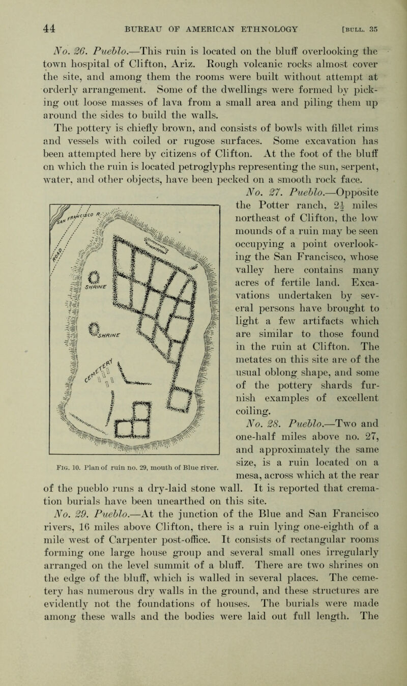 No. 26. Pueblo.—This ruin is located on the bluff overlooking the town hospital of Clifton, Ariz. Hough volcanic rocks almost cover the site, and among them the rooms were built without attempt at orderly arrangement. Some of the dwellings were formed by pick- ing out loose masses of lava from a small area and piling them up around the sides to build the walls. The pottery is chiefly brown, and consists of bowls with fillet rims and vessels with coiled or rugose surfaces. Some excavation has been attempted here by citizens of Clifton. At the foot of the bluff on which the ruin is located petroglyphs representing the sun, serpent, water, and other objects, have been pecked on a smooth rock face. No. 27. Pueblo.—Opposite the Potter ranch, 24 miles northeast of Clifton, the low mounds of a ruin may be seen occupying a point overlook- ing the San Francisco, whose valley here contains many acres of fertile land. Exca- vations undertaken by sev- eral persons have brought to light a fewT artifacts which are similar to those found in the ruin at Clifton. The metates on this site are of the usual oblong shape, and some of the pottery shards fur- nish examples of excellent coiling. No. 28. Pueblo.—Two and one-half miles above no. 27, and approximately the same size, is a ruin located on a mesa, across which at the rear of the pueblo runs a dry-laid stone wall. It is reported that crema- tion burials have been unearthed on this site. No. 29. Pueblo.—At the junction of the Blue and San Francisco rivers, 16 miles above Clifton, there is a ruin lying one-eighth of a mile west of Carpenter post-office. It consists of rectangular rooms forming one large house group and several small ones irregularly arranged on the level summit of a bluff. There are two shrines on the edge of the bluff, which is walled in several places. The ceme- tery has numerous dry walls in the ground, and these structures are evidently not the foundations of houses. The burials were made among these walls and the bodies were laid out full length. The