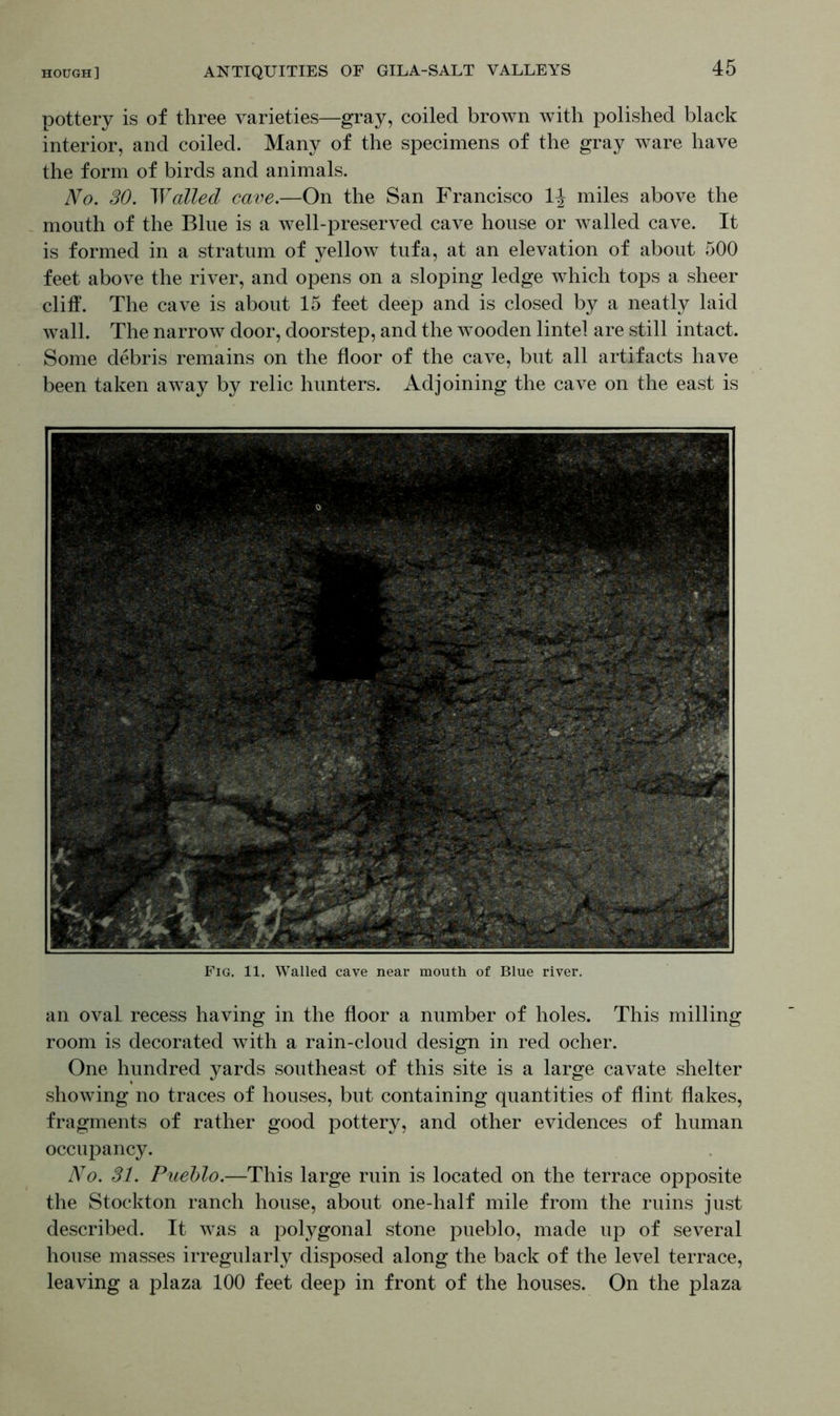 pottery is of three varieties—gray, coiled brown with polished black interior, and coiled. Many of the specimens of the gray ware have the form of birds and animals. No. SO. Walled cave.—On the San Francisco 1^ miles above the mouth of the Blue is a well-preserved cave house or walled cave. It is formed in a stratum of yellow tufa, at an elevation of about 500 feet above the river, and opens on a sloping ledge which tops a sheer cliff. The cave is about 15 feet deep and is closed by a neatly laid wall. The narrow door, doorstep, and the wooden lintel are still intact. Some debris remains on the floor of the cave, but all artifacts have been taken away by relic hunters. Adjoining the cave on the east is Fig. 11, Walled cave near mouth of Blue river. an oval recess having in the floor a number of holes. This milling room is decorated with a rain-cloud design in red ocher. One hundred yards southeast of this site is a large cavate shelter showing no traces of houses, but containing quantities of flint flakes, fragments of rather good pottery, and other evidences of human occupancy. No. 31. Pueblo.—This large ruin is located on the terrace opposite the Stockton ranch house, about one-half mile from the ruins just described. It was a polygonal stone pueblo, made up of several house masses irregularly disposed along the back of the level terrace, leaving a plaza 100 feet deep in front of the houses. On the plaza