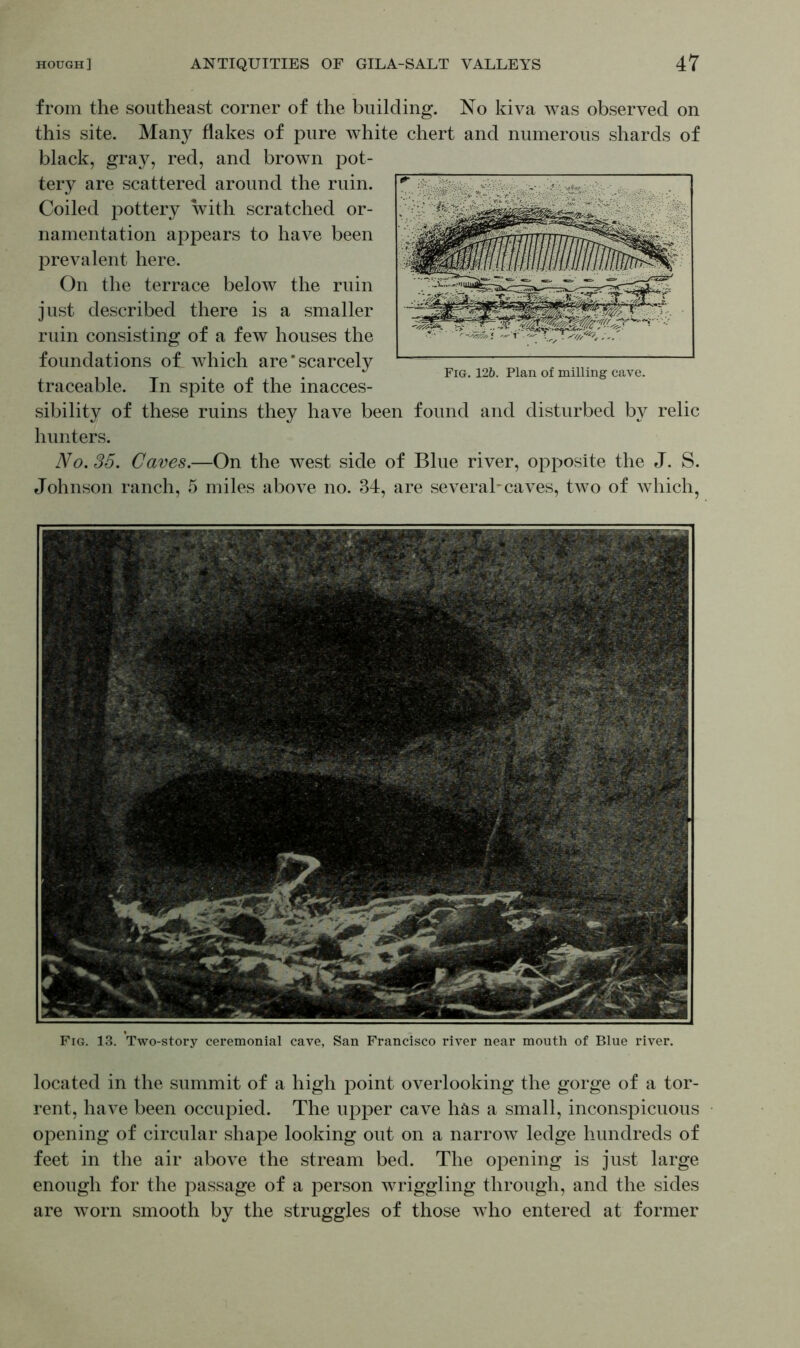 Fig. 13. Two-story ceremonial cave, San Francisco river near mouth of Blue river. located in the summit of a high point overlooking the gorge of a tor- rent, have been occupied. The upper cave has a small, inconspicuous opening of circular shape looking out on a narrow ledge hundreds of feet in the air above the stream bed. The opening is just large enough for the passage of a person wriggling through, and the sides are worn smooth by the struggles of those who entered at former from the southeast corner of the building. No kiva was observed on this site. Many flakes of pure white chert and numerous shards of black, gray, red, and brown pot- tery are scattered around the ruin. Coiled pottery with scratched or- namentation appears to have been prevalent here. On the terrace below the ruin just described there is a smaller ruin consisting of a few houses the foundations of which are * scarcely traceable. In spite of the inacces- sibility of these ruins they have been found and disturbed by relic hunters. No. 35. Caves.—On the west side of Blue river, opposite the J. S. Johnson ranch, 5 miles above no. 34, are several-caves, two of which, Fig. 12&. Plan of milling cave.
