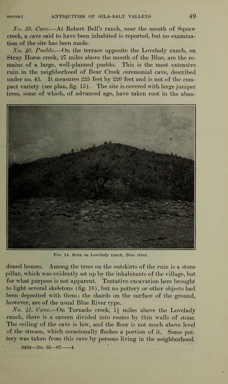 No. 39. Gave.—At Robert Bell’s ranch, near the mouth of Squaw creek, a cave said to have been inhabited is reported, but no examina- tion of the site has been made. No. 4.0. Pueblo.—On the terrace opposite the Loveladv ranch, on Stray Horse creek, 27 miles above the mouth of the Blue, are the re- mains of a large, wTell-planned pueblo. This is the most extensive ruin in the neighborhood of Bear Creek ceremonial cave, described under no. 43. It measures 225 feet by 220 feet and is not of the com- pact variety (see plan, fig. 15). The site is covered with large juniper trees, some of which, of advanced age, have taken root in the aban- Fig. 14. Ruin on Lovelady ranch, Blue river. doned houses. Among the trees on the outskirts of the ruin is a stone pillar, which was evidently set up by the inhabitants of the village, but for what purpose is not apparent. Tentative excavation here brought to light several skeletons (fig. 16), but no pottery or other objects had been deposited with them; the shards on the surface of the ground, however, are of the usual Blue River type. No. 41. Cave.—On Tornado creek, 1^ miles above the Lovelady ranch, there is a cavern divided into rooms by thin walls of stone. The ceiling of the cave is low, and the floor is not much above level of the stream, which occasionally flushes a portion of it. Some pot- tery was taken from this cave by persons living in the neighborhood. 3454—No. 35-07- 4