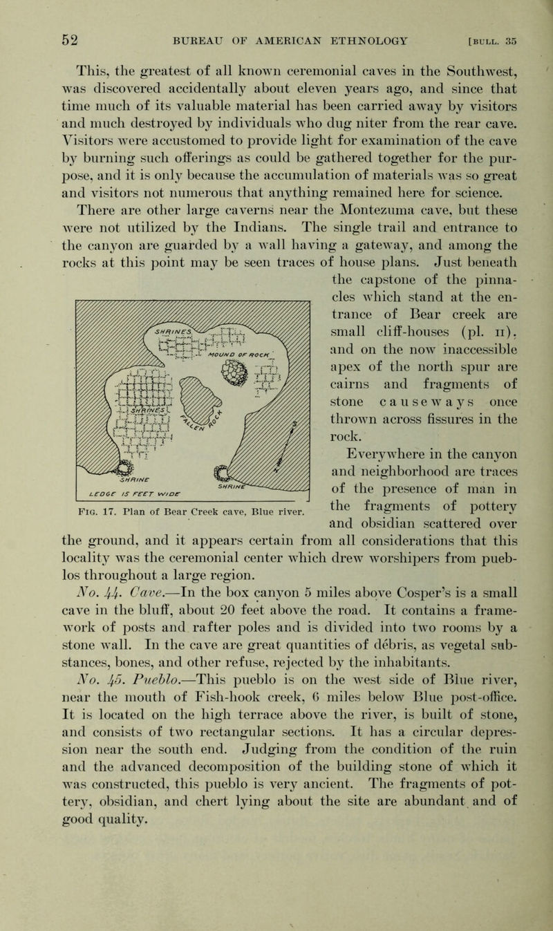 This, the greatest of all known ceremonial caves in the Southwest, was discovered accidentally about eleven years ago, and since that time much of its valuable material has been carried away by visitors and much destroyed by individuals who dug niter from the rear cave. Visitors were accustomed to provide light for examination of the cave by burning such offerings as could be gathered together for the pur- pose, and it is only because the accumulation of materials was so great and visitors not numerous that anything remained here for science. There are other large caverns near the Montezuma cave, but these were not utilized by the Indians. The single trail and entrance to the canyon are guarded by a wall having a gateway, and among the rocks at this point may be seen traces of house plans. Just beneath the capstone of the pinna- cles which stand at the en- trance of Bear creek are small cliff-houses (pi. n), and on the now inaccessible apex of the north spur are cairns and fragments of stone causeways once thrown across fissures in the rock. Everywhere in the canyon and neighborhood are traces of the presence of man in the fragments of pottery and obsidian scattered over the ground, and it appears certain from all considerations that this locality was the ceremonial center which drew worshipers from pueb- los throughout a large region. No. Cave.—In the box canyon 5 miles above Cosper’s is a small cave in the bluff, about 20 feet above the road. It contains a frame- work of posts and rafter poles and is divided into two rooms by a stone wall. In the cave are great quantities of debris, as vegetal sub- stances, bones, and other refuse, rejected by the inhabitants. No. Jf.5. Pueblo.—This pueblo is on the west side of Blue river, near the mouth of Fish-hook creek, 6 miles below Blue post-office. It is located on the high terrace above the river, is built of stone, and consists of two rectangular sections. It has a circular depres- sion near the south end. Judging from the condition of the ruin and the advanced decomposition of the building stone of which it was constructed, this pueblo is very ancient. The fragments of pot- tery, obsidian, and chert lying about the site are abundant and of good quality.