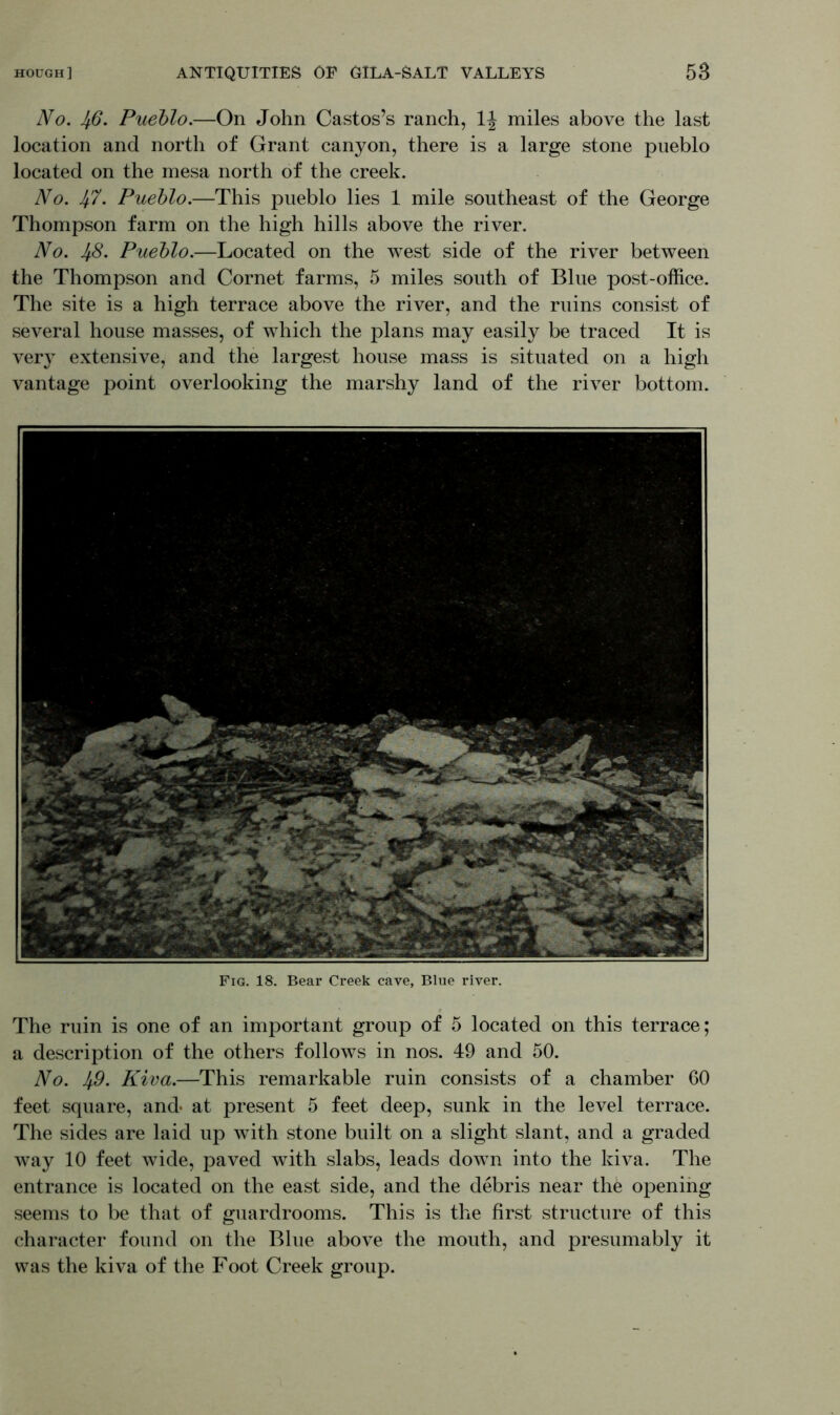 No. Ifi. Pueblo.—On John Castos’s ranch, 1| miles above the last location and north of Grant canyon, there is a large stone pueblo located on the mesa north of the creek. No. 4-7. Pueblo.—This pueblo lies 1 mile southeast of the George Thompson farm on the high hills above the river. No. 48. Pueblo.—Located on the west side of the river between the Thompson and Cornet farms, 5 miles south of Blue post-office. The site is a high terrace above the river, and the ruins consist of several house masses, of which the plans may easily be traced It is very extensive, and the largest house mass is situated on a high vantage point overlooking the marshy land of the river bottom. Fig. 18. Bear Creek cave, Blue river. The ruin is one of an important group of 5 located on this terrace; a description of the others follows in nos. 49 and 50. No. 49- Niva.—This remarkable ruin consists of a chamber 60 feet square, and- at present 5 feet deep, sunk in the level terrace. The sides are laid up with stone built on a slight slant, and a graded way 10 feet wide, paved with slabs, leads down into the kiva. The entrance is located on the east side, and the debris near the opening seems to be that of guardrooms. This is the first structure of this character found on the Blue above the mouth, and presumably it was the kiva of the Foot Creek group.