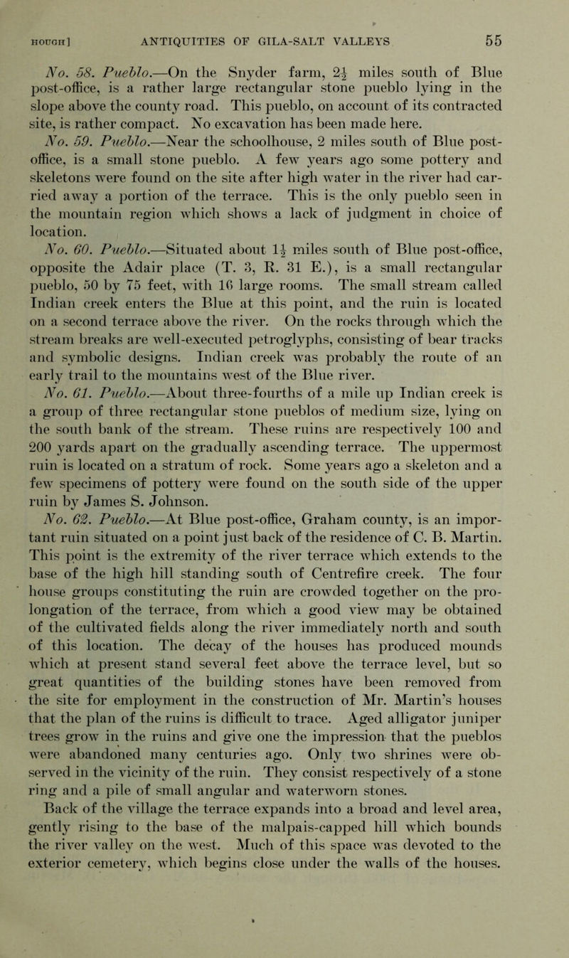 No. 58. Pueblo.—On the Snyder farm, 2^ miles south of Blue post-office, is a rather large rectangular stone pueblo lying in the slope above the county road. This pueblo, on account of its contracted site, is rather compact. No excavation has been made here. No. 59. Pueblo.—Near the schoolhouse, 2 miles south of Blue post- office, is a small stone pueblo. A few years ago some pottery and skeletons were found on the site after high water in the river had car- ried away a portion of the terrace. This is the only pueblo seen in the mountain region which shows a lack of judgment in choice of location. No. 60. Pueblo.—Situated about 1J miles south of Blue post-office, opposite the Adair place (T. 3, R. 31 E.), is a small rectangular pueblo, 50 by 75 feet, with 10 large rooms. The small stream called Indian creek enters the Blue at this point, and the ruin is located on a second terrace above the river. On the rocks through which the stream breaks are well-executed petroglyphs, consisting of bear tracks and symbolic designs. Indian creek was probably the route of an early trail to the mountains west of the Blue river. No. 61. Pueblo.—About three-fourths of a mile up Indian creek is a group of three rectangular stone pueblos of medium size, lying on the south bank of the stream. These ruins are respectively 100 and 200 yards apart on the gradually ascending terrace. The uppermost ruin is located on a stratum of rock. Some years ago a skeleton and a few specimens of pottery were found on the south side of the upper ruin by James S. Johnson. No. 62. Pueblo.—At Blue post-office, Graham county, is an impor- tant ruin situated on a point just back of the residence of C. B. Martin. This point is the extremity of the river terrace which extends to the base of the high hill standing south of Centrefire creek. The four house groups constituting the ruin are crowded together on the pro- longation of the terrace, from which a good view may be obtained of the cultivated fields along the river immediately north and south of this location. The decay of the houses has produced mounds which at present stand several feet above the terrace level, but so great quantities of the building stones have been removed from the site for employment in the construction of Mr. Martin’s houses that the plan of the ruins is difficult to trace. Aged alligator juniper trees grow in the ruins and give one the impression that the pueblos were abandoned many centuries ago. Only two shrines were ob- served in the vicinity of the ruin. They consist respectively of a stone ring and a pile of small angular and waterworn stones. Back of the village the terrace expands into a broad and level area, gently rising to the base of the malpais-capped hill which bounds the river valley on the west. Much of this space was devoted to the exterior cemetery, which begins close under the walls of the houses.