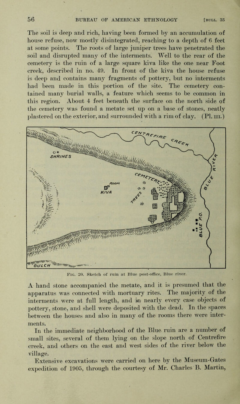 The soil is deep and rich, having been formed by an accumulation of house refuse, now mostly disintegrated, reaching to a depth of 6 feet at some points. The roots of large juniper trees have penetrated the soil and disrupted many of the interments. Well to the rear of the cemetery is the ruin of a large square kiva like the one near Foot creek, described in no. 49. In front of the kiva the house refuse is deep and contains many fragments of pottery, but no interments had been made in this portion of the site. The cemetery con- tained many burial walls, a feature which seems to be common in this region. About 4 feet beneath the surface on the north side of the cemetery was found a metate set up on a base of stones, neatly plastered on the exterior, and surrounded with a rim of clay. (PI. hi.) A hand stone accompanied the metate, and it is presumed that the apparatus was connected with mortuary rites. The majority of the interments were at full length, and in nearly every case objects of pottery, stone, and shell were deposited with the dead. In the spaces between the houses and also in many of the rooms there were inter- ments. In the immediate neighborhood of the Blue ruin are a number of small sites, several of them lying on the slope north of Centrefire creek, and others on the east and west sides of the river below the village. Extensive excavations were carried on here by the Museum-Gates expedition of 1905, through the courtesy of Mr. Charles B. Martin,