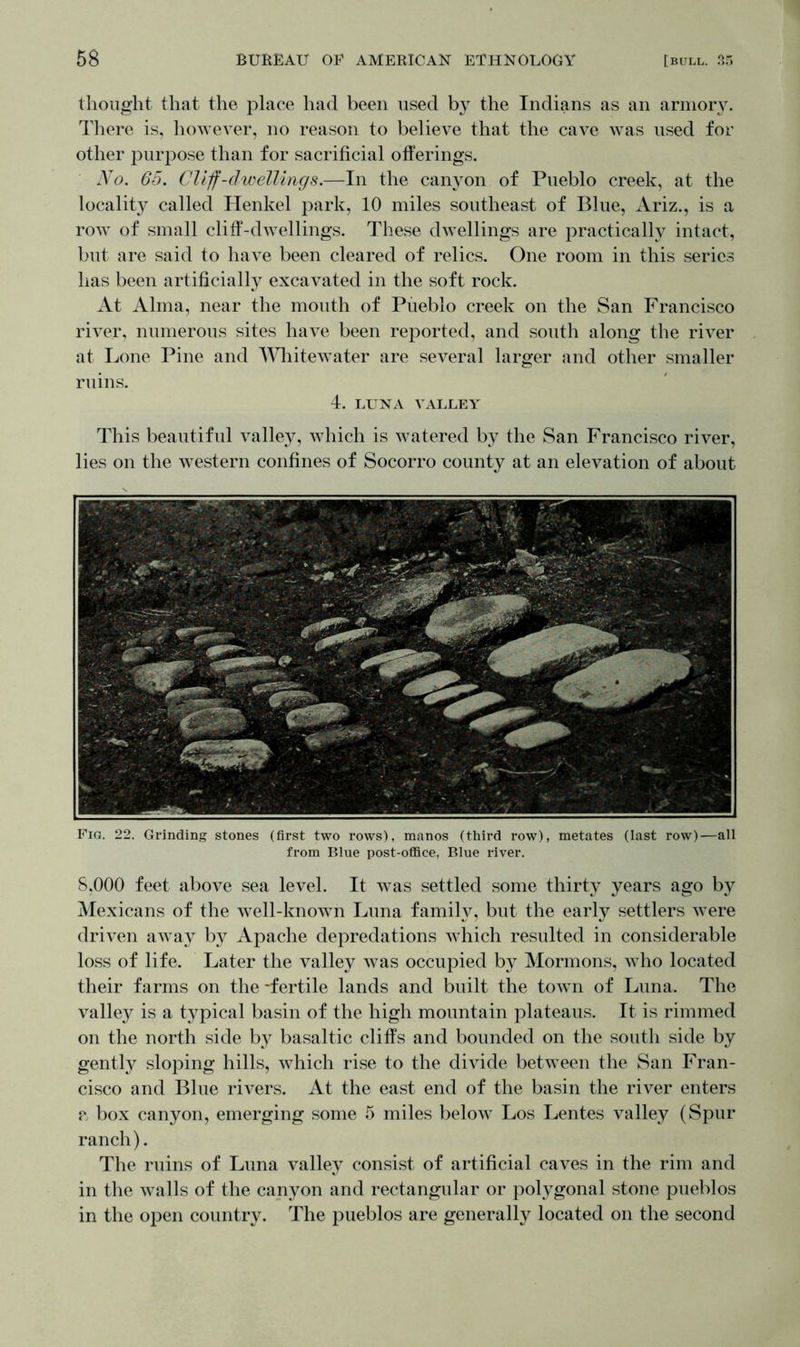 thought that the place had been used by the Indians as an armory. There is, however, no reason to believe that the cave was used for other purpose than for sacrificial offerings. No. 65. Cliff-dwellings.—In the canyon of Pueblo creek, at the locality called Henkel park, 10 miles southeast of Blue, Ariz., is a row of small cliff-dwellings. These dwellings are practically intact, but are said to have been cleared of relics. One room in this series has been artificially excavated in the soft rock. At Alma, near the mouth of Pueblo creek on the San Francisco river, numerous sites have been reported, and south along the river at Lone Pine and Whitewater are several larger and other smaller ruins. 4. LUNA VALLEY This beautiful valley, which is watered by the San Francisco river, lies on the western confines of Socorro county at an elevation of about Fig. 22. Grinding stones (first two rows), manos (third row), metates (last row)—all from Blue post-office, Blue river. 8,000 feet above sea level. It was settled some thirty years ago by Mexicans of the well-knowTn Luna family, but the early settlers were driven away by Apache depredations which resulted in considerable loss of life. Later the valley was occupied by Mormons, who located their farms on the -fertile lands and built the town of Luna. The valley is a typical basin of the high mountain plateaus. It is rimmed on the north side by basaltic cliffs and bounded on the south side by gently sloping hills, which rise to the divide between the San Fran- cisco and Blue rivers. At the east end of the basin the river enters a box canyon, emerging some 5 miles below Los Lentes valley (Spur ranch). The ruins of Luna valley consist of artificial caves in the rim and in the walls of the canyon and rectangular or polygonal stone pueblos in the open country. The pueblos are generally located on the second