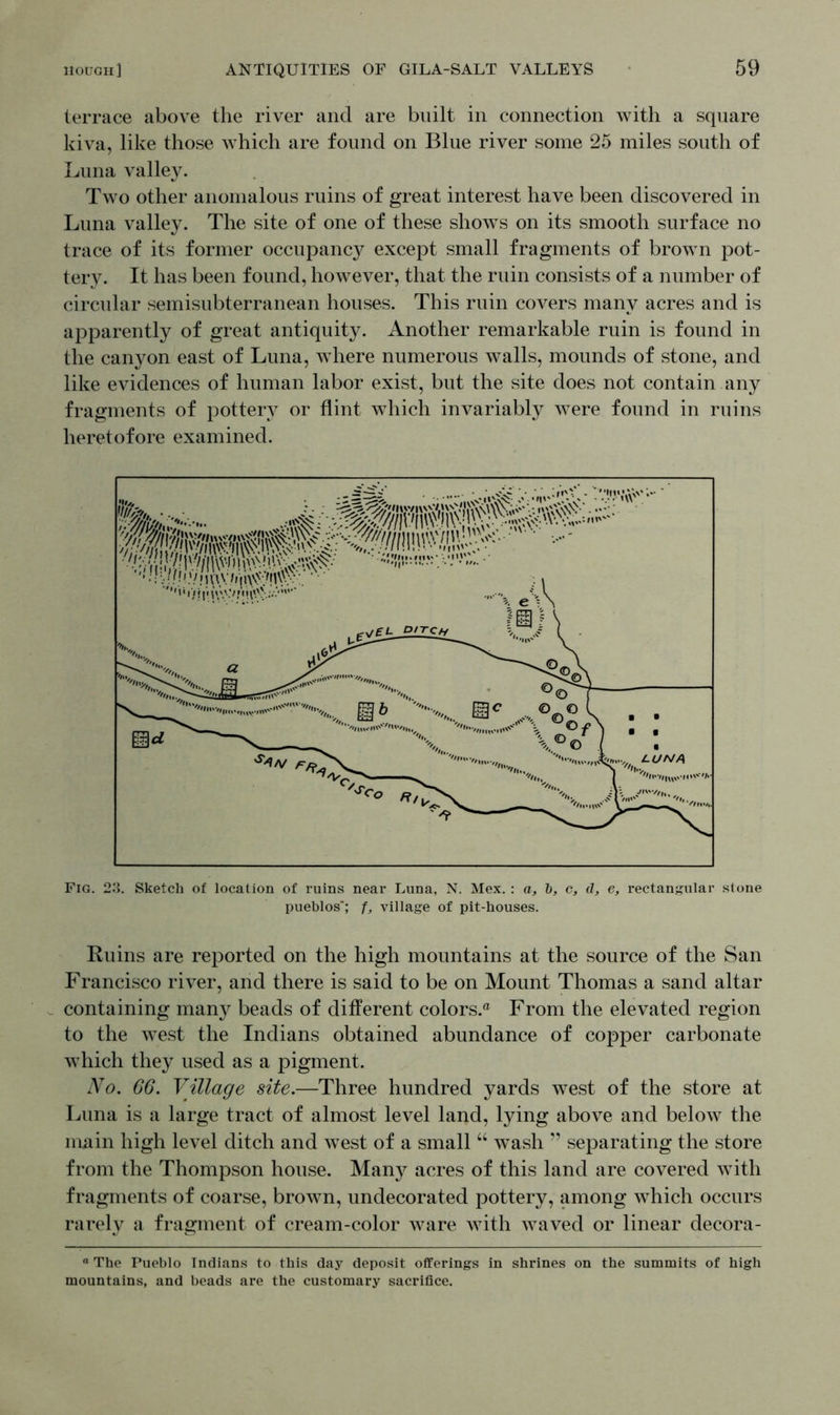 terrace above the river and are built in connection with a square kiva, like those which are found on Blue river some 25 miles south of Luna valley. Two other anomalous ruins of great interest have been discovered in Luna valley. The site of one of these shows on its smooth surface no trace of its former occupancy except small fragments of brown pot- tery. It has been found, however, that the ruin consists of a number of circular semisubterranean houses. This ruin covers many acres and is apparently of great antiquity. Another remarkable ruin is found in the canyon east of Luna, where numerous walls, mounds of stone, and like evidences of human labor exist, but the site does not contain any fragments of pottery or flint which invariably were found in ruins heretofore examined. Fig. 23. Sketch of location of ruins near Luna, N. Mex.: a, b, c, d, e, rectangular stone pueblos*; f, village of pit-houses. Ruins are reported on the high mountains at the source of the San Francisco river, and there is said to be on Mount Thomas a sand altar containing many beads of different colors.® From the elevated region to the west the Indians obtained abundance of copper carbonate which they used as a pigment. No. 66. Village site.—Three hundred yards west of the store at Luna is a large tract of almost level land, lying above and below the main high level ditch and west of a small “ wash ” separating the store from the Thompson house. Many acres of this land are covered with fragments of coarse, brown, undecorated pottery, among which occurs rarely a fragment of cream-color ware with waved or linear decora- ° The Pueblo Indians to this day deposit offerings in shrines on the summits of high mountains, and beads are the customary sacrifice.