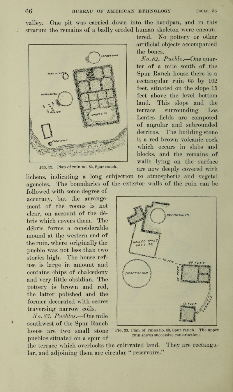 valley. One pit was carried down into the hardpan, and in this stratum the remains of a badly eroded human skeleton were encoun- tered. No pottery or .other artificial objects accompanied the bones. No. 82. Pueblo.—One quar- ter of a mile south of the Spur Ranch house there is a rectangular ruin 65 by 102 feet, situated on the slope 15 feet above the level bottom land. This slope and the terrace surrounding Los Lentes fields are composed of angular and subrounded detritus. The building stone is a red brown volcanic rock which occurs in slabs and blocks, and the remains of walls lying on the surface are now deeply covered with lichens, indicating a long subjection to atmospheric and vegetal agencies. The boundaries of the exterior walls of the ruin can be followed with some degree of accuracy, but the arrange- ment of the rooms is not clear, on account of the de- bris which covers them. The debris forms a considerable mound at the western end of the ruin, where originally the pueblo was not less than two stories high. The house ref- use is large in amount and contains chips of chalcedony and very little obsidian. The pottery is brown and red, the latter polished and the former decorated with scores traversing narrow coils. No. 83. Pueblos.—One mile southwest of the Spur Ranch house are two small stone FlG-33- plan of ruins no- 83> sPur ranch- The upper , . , ,, ruin shows successive constructions. pueblos situated on a spur ot the terrace which overlooks the cultivated land. They are rectangu- lar, and adjoining them are circular “ reservoirs.”