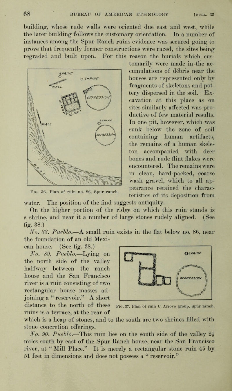 building, whose rude walls were oriented due east and west, while the later building follows the customary orientation. In a number of instances among the Spur Ranch ruins evidence was secured going to prove that frequently former constructions were razed, the sites being regraded and built upon. For this reason the burials which cus- tomarily were made in the ac- cumulations of debris near the houses are represented only by fragments of skeletons and pot- tery dispersed in the soil. Ex- cavation at this place as on sites similarly affected was pro- ductive of few material results. In one pit, however, which was sunk below the zone of soil containing human artifacts, the remains of a human skele- ton accompanied with deer bones and rude flint flakes were encountered. The remains were in clean, hard-packed, coarse wash gravel, which to all ap- pearance retained the charac- teristics of its deposition from water. The position of the find suggests antiquity. On the higher portion of the ridge on which this ruin stands is a shrine, and near it a number of large stones rudely aligned. (See fig. 38.) No. 88. Pueblo.—A small ruin exists in the flat below no. 86, near the foundation of an old Mexi- can house. (See fig. 38.) No. 89. Pueblo.—Lying on the north side of the valley halfway between the ranch house and the San Francisco river is a ruin consisting of two rectangular house masses ad- joining a “ reservoir.” A short distance to the north of these Fig. 37. Plan of ruin C, Arroyo group, Spur ranch, ruins is a terrace, at the rear of which is a heap of stones, and to the south are two shrines filled with stone concretion offerings. No. 90. Pueblo.—This ruin lies on the south side of the valley miles south by east of the Spur Ranch house, near the San Francisco river, at “ Mill Place.” It is merely a rectangular stone ruin 45 by 51 feet in dimensions and does not possess a “ reservoir,”