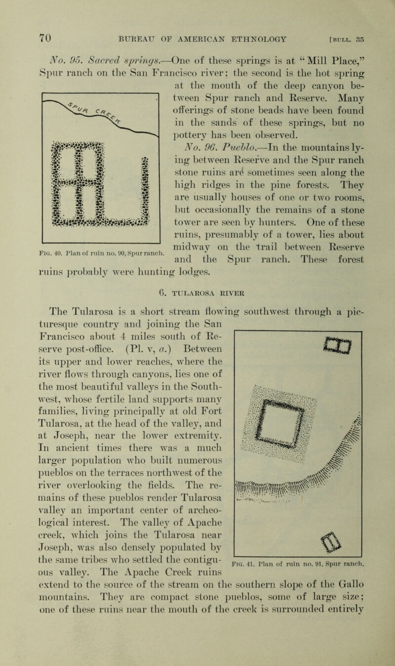No. 95. Sacred springs.—One of these springs is at “ Mill Place,” Spur ranch on the San Francisco river; the second is the hot spring at the mouth of the deep canyon be- tween Spur ranch and Reserve. Many offerings of stone beads have been found in the sands of these springs, but no pottery has been observed. No. 96. Pueblo.—In the mountains ly- ing between Reserve and the Spur ranch stone ruins ard sometimes seen along the high ridges in the pine forests. They are usually houses of one or two rooms, but occasionally the remains of a stone tower are seen by hunters. One of these ruins, presumably of a tower, lies about midway on the trail between Reserve Fig. 40. Plan of ruin no. 90, Spur ranch. \ ^ and the Spur ranch. 1 hese forest ruins probably were hunting lodges. 6. TULAROSA RIVER The Tularosa is a short stream flowing southwest through a pic- turesque country and joining the San Francisco about 4 miles south of Re- serve post-office. (PL v, a.) Between its upper and lower reaches, where the river flows through canyons, lies one of the most beautiful valleys in the South- west, whose fertile land supports many families, living principally at old Fort Tularosa, at the head of the valley, and at Joseph, near the lower extremity. In ancient times there was a much larger population who built numerous pueblos on the terraces northwest of the river overlooking the fields. The re- mains of these pueblos render Tularosa valley an important center of archeo- logical interest. The valley of Apache creek, which joins the Tularosa near Joseph, was also densely populated by the same tribes who settled the contigu- ous valley. The Apache Creek ruins extend to the source of the stream on the southern slope of the Gallo mountains. They are compact stone pueblos, some of large size; one of these ruins near the mouth of the creek is surrounded entirely