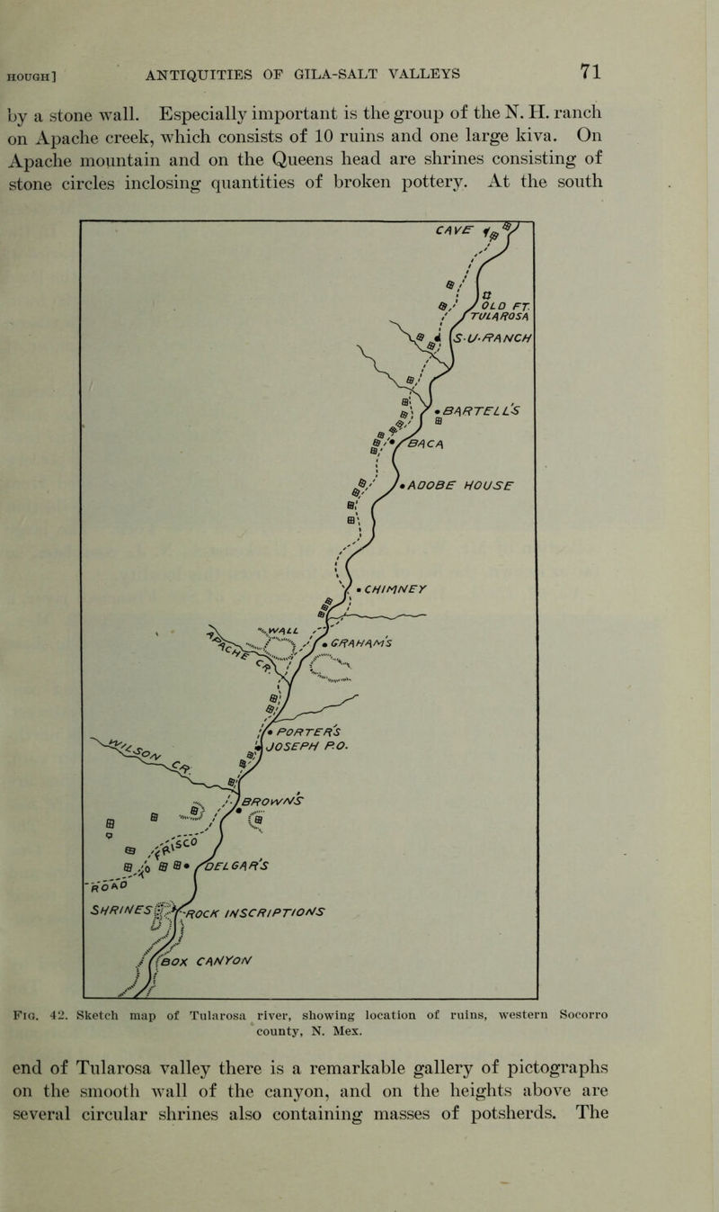 by a stone wall. Especially important is the group of the N. H. ranch on Apache creek, which consists of 10 ruins and one large kiva. On Apache mountain and on the Queens head are shrines consisting of stone circles inclosing quantities of broken pottery. At the south Fig. 42. Sketch map of Tularosa river, showing location of ruins, western Socorro county, N. Mex. end of Tularosa valley there is a remarkable gallery of pictographs on the smooth wall of the canyon, and on the heights above are several circular shrines also containing masses of potsherds. The